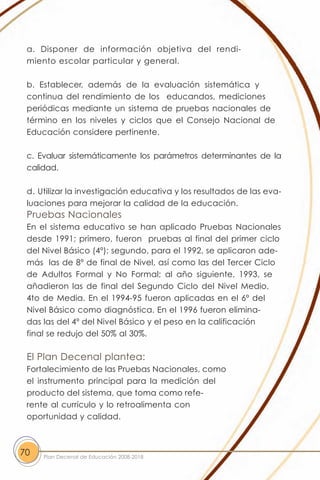 a. Disponer de información objetiva del rendi-
 miento escolar particular y general.

 b. Establecer, además de la evaluación sistemática y
 continua del rendimiento de los educandos, mediciones
 periódicas mediante un sistema de pruebas nacionales de
 término en los niveles y ciclos que el Consejo Nacional de
 Educación considere pertinente.

 c. Evaluar sistemáticamente los parámetros determinantes de la
 calidad.

 d. Utilizar la investigación educativa y los resultados de las eva-
 luaciones para mejorar la calidad de la educación.
 Pruebas Nacionales
 En el sistema educativo se han aplicado Pruebas Nacionales
 desde 1991; primero, fueron pruebas al final del primer ciclo
 del Nivel Básico (4º); segundo, para el 1992, se aplicaron ade-
 más las de 8º de final de Nivel, así como las del Tercer Ciclo
 de Adultos Formal y No Formal; al año siguiente, 1993, se
 añadieron las de final del Segundo Ciclo del Nivel Medio,
 4to de Media. En el 1994-95 fueron aplicadas en el 6º del
 Nivel Básico como diagnóstica. En el 1996 fueron elimina-
 das las del 4º del Nivel Básico y el peso en la calificación
 final se redujo del 50% al 30%.

 El Plan Decenal plantea:
 Fortalecimiento de las Pruebas Nacionales, como
 el instrumento principal para la medición del
 producto del sistema, que toma como refe-
 rente al currículo y lo retroalimenta con
 oportunidad y calidad.



70   Plan Decenal de Educación 2008-2018
 