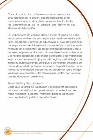 Currículo, cada cinco años o en un lapso menor si las
 circunstancias así lo exigen, deberá aprobar los están-
 dares e indicadores de calidad para evaluar los facto-
 res determinantes de la calidad que define la Ley
 General de Educación.

 Los indicadores de calidad deben medir el grado de cohe-
 rencia entre los fines, las estrategias y los resultados de las polí-
 ticas, programas y proyectos educativos; el nivel de eficiencia
 de los procesos administrativos; las características socioeconó-
 micas de los estudiantes; las características personales y profe-
 sionales del personal docente; el cumplimiento del calendario
 y el horario escolar, los contenidos curriculares y los materiales;
 los procesos de aprendizaje y las estrategias y metodologías; la
 infraestructura escolar desde el punto de vista del ambiente en
 que se desarrolla la actividad educativa; la participación de la
 familia; la orientación educativa; los programas para mitigar
 los riesgos psicosociales y los desastres naturales, con un enfo-
 que de educación preventiva.

 Supervisión y Seguimiento
 Dado que la tarea de supervisión y seguimiento demanda
 disponer de estándares previamente establecidos, se
 hace necesario preparar manuales para la supervisión
 del cumplimiento y del acompañamiento.




72   Plan Decenal de Educación 2008-2018
 