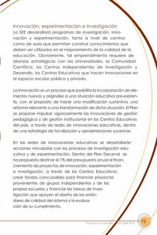 Innovación, experimentación e Investigación
La SEE desarrollará programas de investigación, inno-
vación y experimentación, tanto a nivel de centros
como de aula que permitan construir conocimientos que
deben ser utilizados en el mejoramiento de la calidad de la
educación. Obviamente, tal emprendimiento requiere de
alianzas estratégicas con las Universidades, la Comunidad
Científica, los Centros Independientes de Investigación y
Desarrollo, los Centros Educativos que hacen innovaciones en
el espacio escolar público y privado.

La innovación es un proceso que posibilita la incorporación de ele-
mentos nuevos y originales a una situación educativa pre-existen-
te, con el propósito de hacer una modificación sustantiva, una
reforma relevante o una transformación de dicha situación. El Plan
se propone impulsar vigorosamente las innovaciones de gestión
pedagógica y de gestión institucional en los Centros Educativos
del país, a través de redes de innovaciones educativas, dentro
de una estrategia de focalización y aproximaciones sucesivas.

En las redes de innovaciones educativas se desarrollarán
acciones vinculadas con los procesos de investigación edu-
cativa y de experimentación. Dentro del Plan Decenal se
ha propuesto destinar el 1% del presupuesto anual al finan-
ciamiento de proyectos de innovación, experimentación
e investigación, a través de los Centros Educativos,
crear fondos concursables para financiar proyectos
provenientes de grupos independientes y de las
propias escuelas y financiar las tareas de inves-
tigación que apoyen el diseño de los están-
dares de calidad del sistema y la evalua-
ción de su cumplimiento.



                                       Plan Decenal de Educación 2008-2018   73
 