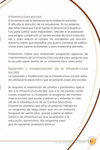 Infraestructura escolar
El incremento de la demanda de la población estudian-
til dificulta la atención de los estudiantes. En los próximos
diez años habrá que hacer fuertes inversiones en infraestruc-
tura para sustituir aulas irreparables, atender a la población
que emigra, cumplir con un horario escolar de cinco horas dia-
rias y para reducir el número de estudiantes por sección.
Asimismo habrá que rehabilitar una buena cantidad de edifica-
ciones para superar el deterioro o para modernizar planteles.

Finalmente, habrá que emprender programas agresivos de
mantenimiento de la infraestructura escolar para asegurar que
la escuela opere dentro de un ambiente físico adecuado.

Expansión y modernización de la infraestructura
escolar
La expansión y modificación de la infraestructura escolar debe
de satisfacer la expectativa que se presenta cada año escolar.

Se requiere la redefinición de criterios y parámetros aplica-
dos a la infraestructura escolar, que a la vez posean condi-
ciones modernas e incorporen el programa de manteni-
miento escolar que ayude a preservar y extender la vida
útil de la infraestructura de los Centros Educativos.
Durante los próximos diez años se propone trabajar en
un programa de largo plazo que, en un horizonte
temporal de veinte años, pueda superar el déficit
histórico de infraestructura que acompaña a la
educación dominicana. Ese programa persi-
gue los siguientes propósitos básicos:




                                    Plan Decenal de Educación 2008-2018   81
 