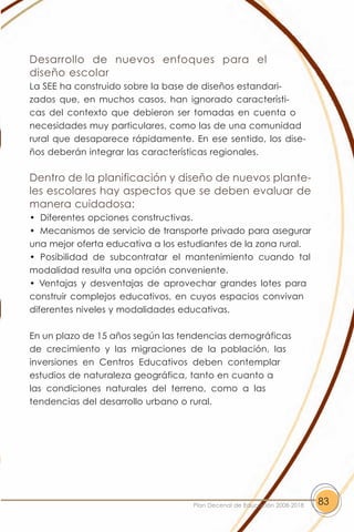 Desarrollo de nuevos enfoques para el
diseño escolar
La SEE ha construido sobre la base de diseños estandari-
zados que, en muchos casos, han ignorado característi-
cas del contexto que debieron ser tomadas en cuenta o
necesidades muy particulares, como las de una comunidad
rural que desaparece rápidamente. En ese sentido, los dise-
ños deberán integrar las características regionales.

Dentro de la planificación y diseño de nuevos plante-
les escolares hay aspectos que se deben evaluar de
manera cuidadosa:
• Diferentes opciones constructivas.
• Mecanismos de servicio de transporte privado para asegurar
una mejor oferta educativa a los estudiantes de la zona rural.
• Posibilidad de subcontratar el mantenimiento cuando tal
modalidad resulta una opción conveniente.
• Ventajas y desventajas de aprovechar grandes lotes para
construir complejos educativos, en cuyos espacios convivan
diferentes niveles y modalidades educativas.

En un plazo de 15 años según las tendencias demográficas
de crecimiento y las migraciones de la población, las
inversiones en Centros Educativos deben contemplar
estudios de naturaleza geográfica, tanto en cuanto a
las condiciones naturales del terreno, como a las
tendencias del desarrollo urbano o rural.




                                    Plan Decenal de Educación 2008-2018   83
 