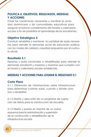 POLITICA 5. OBJETIVOS, RESULTADOS, MEDIDAS
 Y ACCIONES
 Crear las condiciones necesarias y movilizar la socie-
 dad dominicana y las comunidades educativas para
 asegurar el estricto cumplimiento del horario y calendario
 escolar a fin de posibilitar el aprendizaje de los estudiantes.

 Objetivo Estratégico 5
 Construir, rehabilitar y mantener la cantidad de aulas necesa-
 rias para atender la demanda social de educación pública,
 con los niveles de calidad y equidad propuestos por el currícu-
 lo oficial.

 Resultado 5.1
 Espacios y aulas construidas o rehabilitadas para atender la
 demanda estudiantil y maestros y maestras que cumplen con
 el horario y calendario escolar establecido.

 MEDIDAS Y ACCIONES PARA LOGRAR EL RESULTADO 5.1

 Corto Plazo
 5.1.1 Obtención de informaciones sobre infraestructura
 para determinar cuántas aulas, cuándo y dónde cons-
 truir y rehabilitar.

 5.1.2 Diseño y ejecución de un programa de capta-
 ción de tierras para la construcción de escuelas.

 5.1.3 Diseño y puesta en marcha de un nuevo
 esquema para la administración y supervisión
 de la construcción y rehabilitación de la
 infraestructura escolar.



84   Plan Decenal de Educación 2008-2018
 