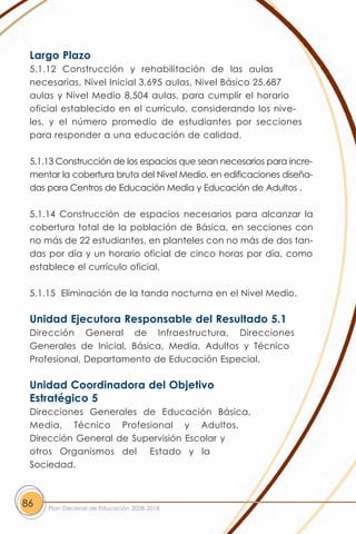 Largo Plazo
 5.1.12 Construcción y rehabilitación de las aulas
 necesarias, Nivel Inicial 3,695 aulas, Nivel Básico 25,687
 aulas y Nivel Medio 8,504 aulas, para cumplir el horario
 oficial establecido en el currículo, considerando los nive-
 les, y el número promedio de estudiantes por secciones
 para responder a una educación de calidad.

 5.1.13 Construcción de los espacios que sean necesarios para incre-
 mentar la cobertura bruta del Nivel Medio, en edificaciones diseña-
 das para Centros de Educación Media y Educación de Adultos .

 5.1.14 Construcción de espacios necesarios para alcanzar la
 cobertura total de la población de Básica, en secciones con
 no más de 22 estudiantes, en planteles con no más de dos tan-
 das por día y un horario oficial de cinco horas por día, como
 establece el currículo oficial.

 5.1.15 Eliminación de la tanda nocturna en el Nivel Medio.

 Unidad Ejecutora Responsable del Resultado 5.1
 Dirección General de Infraestructura, Direcciones
 Generales de Inicial, Básica, Media, Adultos y Técnico
 Profesional, Departamento de Educación Especial.

 Unidad Coordinadora del Objetivo
 Estratégico 5
 Direcciones Generales de Educación Básica,
 Media, Técnico Profesional y Adultos.
 Dirección General de Supervisión Escolar y
 otros Organismos del Estado y la
 Sociedad.



86   Plan Decenal de Educación 2008-2018
 