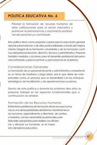 POLITICA EDUCATIVA No. 6

   Priorizar la formación de recursos humanos de
   altas calificaciones para el sector educativo y
   promover la permanencia y crecimiento profesio-
   nal del personal ya contratado.


Esta política tiene como propósito captar para la educación general
del país personal joven y de altas potencialidades a través del mejora-
miento integral de la formación universitaria y de la formación contí-
nua del personal docente, directivo, técnico y administrativo. Propone
también medidas y acciones para el desarrollo profesional del perso-
nal contratado y para incentivar su permanencia en el sistema.

Consideraciones Generales
La formación de un personal docente y administrativo competente
es un tema de mediano y largo plazo, por lo que debe ser com-
prendido como un proceso que se desarrollará con los enfoques
estratégicos de focalización y de aproximaciones sucesivas.

Dentro de esta política y durante los próximos diez años se
propone trabajar en los aspectos fundamentales que a
continuación se señalan.

Formación de los Recursos Humanos
Enfrentar los problemas de formación de los recursos huma-
nos es una de las prioridades del sistema. Mantener recur-
sos humanos, especialmente a directores de centros
y maestros, con las características personales y pro-
fesionales apropiadas para realizar con eficien-
cia y eficacia sus funciones, es el mayor
reto del sistema educativo.


                                         Plan Decenal de Educación 2008-2018   87
 