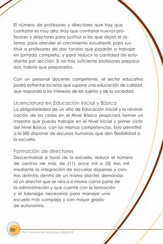 El número de profesores y directores que hay que
 contratar es muy alto. Hay que contratar nuevos pro-
 fesores y directores para sustituir a los que dejan el sis-
 tema; para atender el crecimiento estudiantil; para sus-
 tituir a profesores de dos tandas que pasarán a trabajar
 en jornada completa; y para reducir la cantidad de estu-
 diante por sección. Si no hay suficiente profesores prepara-
 dos, habría que prepararlos.

 Con un personal docente competente, el sector educativo
 podrá enfrentar los retos que supone una educación de calidad,
 que responda a los intereses de los sujetos y de la sociedad.

 Licenciatura en Educación Inicial y Básica
 La obligatoriedad de un año de Educación Inicial y la reivindi-
 cación de los ciclos en el Nivel Básico propiciará formar un
 maestro que pueda trabajar en el Nivel Inicial y primer ciclo
 del Nivel Básico, con las mismas competencias. Esto permitirá
 a la SEE disponer de recursos humanos que den flexibilidad a
 la escuela.

 Formación de directores
 Descentralizar a favor de la escuela, reducir el número
 de centros de más de (11) once mil a (3) tres mil,
 mediante la integración de escuelas dispersas y cen-
 tros distintos dentro de un mismo plantel, demanda-
 rá un director que se vea a sí mismo como parte de
 la administración y que cuente con la formación
 y el liderazgo necesarios para manejar una
 escuela más compleja y con mayor grado
 de autonomía.




88   Plan Decenal de Educación 2008-2018
 
