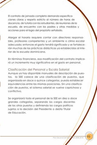 El contrato de jornada completa demanda especifica-
ciones claras y respeto estricto al número de horas de
docencia, de tutoría con los estudiantes, de reuniones de la
escuela, de encuentro con los padres y otras medidas y
acciones para el logro del propósito señalado.

Alargar el horario requiere contar con directores responsa-
bles, profesores competentes y un ambiente o clima escolar
adecuado; entonces el gasto tendrá significado y se fortalece-
rán muchas de las prácticas didácticas ya establecidas al inte-
rior de la escuela dominicana.

En términos financieros, esa modificación del contrato implica-
rá un incremento muy significativo en el gasto en personal.

Clasificación del Personal y Escala Salarial
Aunque ya hay disponible manuales de descripción de pues-
tos, la SEE carece de una clasificación de puestos, que
organizada en doce o quince categorías, pueda establecer
equivalencias entre las mismas posiciones. Sin una clasifica-
ción de puestos, el sistema salarial se vuelve caprichoso y
conflictivo.

Se organizará todo el personal de la SEE en diez o doce
grandes categorías, separando los cargos docentes
de los otros puestos y definiendo los cargos políticos
sujetos a la decisión del Presidente o del/la Titular
de Educación.




                                      Plan Decenal de Educación 2008-2018   93
 
