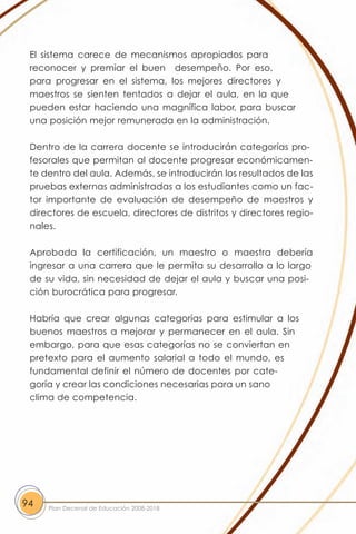 El sistema carece de mecanismos apropiados para
 reconocer y premiar el buen desempeño. Por eso,
 para progresar en el sistema, los mejores directores y
 maestros se sienten tentados a dejar el aula, en la que
 pueden estar haciendo una magnífica labor, para buscar
 una posición mejor remunerada en la administración.

 Dentro de la carrera docente se introducirán categorías pro-
 fesorales que permitan al docente progresar económicamen-
 te dentro del aula. Además, se introducirán los resultados de las
 pruebas externas administradas a los estudiantes como un fac-
 tor importante de evaluación de desempeño de maestros y
 directores de escuela, directores de distritos y directores regio-
 nales.

 Aprobada la certificación, un maestro o maestra debería
 ingresar a una carrera que le permita su desarrollo a lo largo
 de su vida, sin necesidad de dejar el aula y buscar una posi-
 ción burocrática para progresar.

 Habría que crear algunas categorías para estimular a los
 buenos maestros a mejorar y permanecer en el aula. Sin
 embargo, para que esas categorías no se conviertan en
 pretexto para el aumento salarial a todo el mundo, es
 fundamental definir el número de docentes por cate-
 goría y crear las condiciones necesarias para un sano
 clima de competencia.




94   Plan Decenal de Educación 2008-2018
 