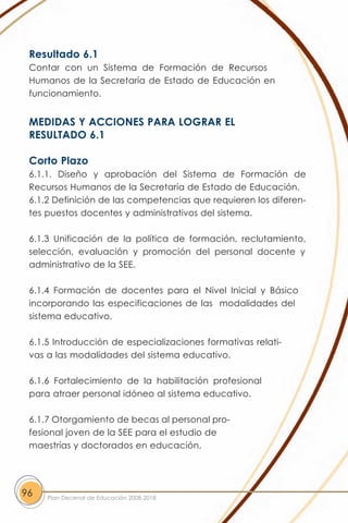 Resultado 6.1
 Contar con un Sistema de Formación de Recursos
 Humanos de la Secretaría de Estado de Educación en
 funcionamiento.


 MEDIDAS Y ACCIONES PARA LOGRAR EL
 RESULTADO 6.1

 Corto Plazo
 6.1.1. Diseño y aprobación del Sistema de Formación de
 Recursos Humanos de la Secretaría de Estado de Educación.
 6.1.2 Definición de las competencias que requieren los diferen-
 tes puestos docentes y administrativos del sistema.

 6.1.3 Unificación de la política de formación, reclutamiento,
 selección, evaluación y promoción del personal docente y
 administrativo de la SEE.

 6.1.4 Formación de docentes para el Nivel Inicial y Básico
 incorporando las especificaciones de las modalidades del
 sistema educativo.

 6.1.5 Introducción de especializaciones formativas relati-
 vas a las modalidades del sistema educativo.

 6.1.6 Fortalecimiento de la habilitación profesional
 para atraer personal idóneo al sistema educativo.

 6.1.7 Otorgamiento de becas al personal pro-
 fesional joven de la SEE para el estudio de
 maestrías y doctorados en educación,




96   Plan Decenal de Educación 2008-2018
 