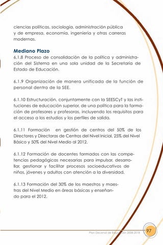 ciencias políticas, sociología, administración pública
y de empresa, economía, ingeniería y otras carreras
modernas.

Mediano Plazo
6.1.8 Proceso de consolidación de la política y administra-
ción del Sistema en una sola unidad de la Secretaría de
Estado de Educación.

6.1.9 Organización de manera unificada de la función de
personal dentro de la SEE.

6.1.10 Estructuración, conjuntamente con la SEESCyT y las insti-
tuciones de educación superior, de una política para la forma-
ción de profesores y profesoras, incluyendo los requisitos para
el acceso a los estudios y los perfiles de salida.

6.1.11 Formación en gestión de centros del 50% de los
Directores y Directoras de Centros del Nivel Inicial, 25% del Nivel
Básico y 50% del Nivel Medio al 2012.

6.1.12 Formación de docentes formados con las compe-
tencias pedagógicas necesarias para impulsar, desarro-
llar, gestionar y facilitar procesos socioeducativos de
niños, jóvenes y adultos con atención a la diversidad.

6.1.13 Formación del 30% de los maestros y maes-
tras del Nivel Medio en áreas básicas y enseñan-
do para el 2012.




                                       Plan Decenal de Educación 2008-2018   97
 