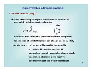 Organometallics in Organic Synthesis
1. So who cares (i.e., why?)
-Pattern of reactivity of organic compounds is imposed on
molecule by existing functional groups
OMe
O
OMe



 

- By default, this limits what you can do with the compound
-Coordination of a metal fragment can change this completely
i.e., can render – an electrophilic species nucleophilic
- a nucleophilic species electrophilic
- can make a normally unstable molecule stable
- can make a stable molecule reactive
- can make impossible reactions possible
1
 