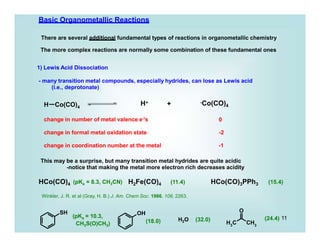 H Co(CO)4
SH OH
3
H C CH3
O
Basic Organometallic Reactions
There are several additional fundamental types of reactions in organometallic chemistry
The more complex reactions are normally some combination of these fundamental ones
1) Lewis Acid Dissociation
- many transition metal compounds, especially hydrides, can lose as Lewis acid
(i.e., deprotonate)
H+ +
change in number of metal valence e-'s
-Co(CO)4
0
change in formal metal oxidation state -2
change in coordination number at the metal -1
This may be a surprise, but many transition metal hydrides are quite acidic
-notice that making the metal more electron rich decreases acidity
HCo(CO)4 (pKa = 8.3, CH3CN) H2Fe(CO)4 HCo(CO)3PPh3
(11.4) (15.4)
(pK = 10.3,
a
CH3S(O)CH3) (18.0) H2O (32.0) (24.4) 11
Winkler, J. R. et al (Gray, H. B.) J. Am. Chem Soc. 1986, 108, 2263.
 