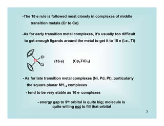 Ti
-The 18 e rule is followed most closely in complexes of middle
transition metals (Cr to Co)
-As for early transition metal complexes, it’s usually too difficult
to get enough ligands around the metal to get it to 18 e (i.e., Ti)
Cl
(16 e) (Cp2TiCl2)
Cl
- As for late transition metal complexes (Ni, Pd, Pt), particularly
the square planar MIIL4 complexes
- tend to be very stable as 16 e- complexes
- energy gap to 9th orbital is quite big; molecule is
quite willing not to fill that orbital
3
 