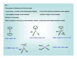 7
Fe Cr
C
OC
C
O
O
OC
N
O
Fe
C
OC
C
O
O
Pd
3
Ph P Cl
Ph3P Cl
So.....
The number of electrons on the free metal
+ sum of the  number of the hydrocarbon ligands + sum of the electrons donated by other ligands
+ any negative charge on the complex - positive charge on the complex
Should = 18 normally
Many exceptions with early or late transition metals ; works best with middle transition metals
8 (Fe) + (2x5) = 18e- 6 (Cr) + 6 (Ph) + (3x2) = 18 e- 6 (Mo) + 5 (Cp) + 2 + 3 +3 -1 = 18 e-
8 + 4 (TMM) + (3x2) = 18 e-
10 (Pd) + (2x2) + (2x1) = 16 e-
Mo+
 