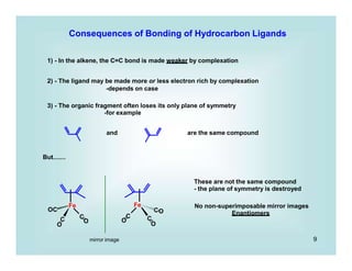 9
Fe
C
OC
C
O
O
Fe
C C
CO
O
O
Consequences of Bonding of Hydrocarbon Ligands
1) - In the alkene, the C=C bond is made weaker by complexation
2) - The ligand may be made more or less electron rich by complexation
-depends on case
3) - The organic fragment often loses its only plane of symmetry
-for example
and are the same compound
But.......
mirror image
These are not the same compound
- the plane of symmetry is destroyed
No non-superimposable mirror images
Enantiomers
 