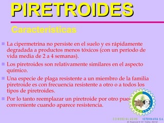PIRETROIDES La cipermetrina no persiste en el suelo y es rápidamente degradada a productos menos tóxicos (con un período de vida media de 2 a 4 semanas). Los piretroides son relativamente similares en el aspecto químico. Una especie de plaga resistente a un miembro de la familia piretroide es con frecuencia resistente a otro o a todos los tipos de piretroides.  Por lo tanto reemplazar un piretroide por otro puede no ser conveniente cuando aparece resistencia.  Características 