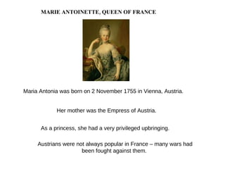 MARIE ANTOINETTE, QUEEN OF FRANCE Austrians were not always popular in France – many wars had been fought against them. Maria Antonia was born on 2 November 1755 in Vienna, Austria. Her mother was the Empress of Austria.  As a princess, she had a very  privileged  upbringing. 