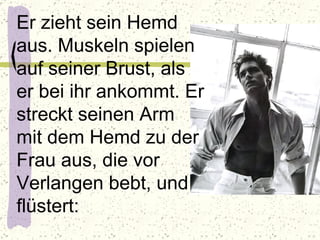 Er zieht sein Hemd aus. Muskeln spielen auf seiner Brust, als er bei ihr ankommt. Er streckt seinen Arm mit dem Hemd zu der Frau aus, die vor Verlangen bebt, und flüstert:  
