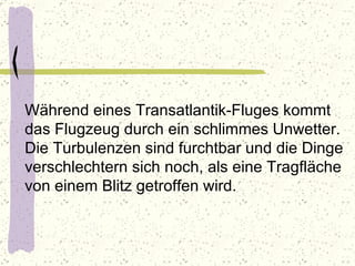 Während eines Transatlantik-Fluges kommt das Flugzeug durch ein schlimmes Unwetter. Die Turbulenzen sind furchtbar und die Dinge verschlechtern sich noch, als eine Tragfläche von einem Blitz getroffen wird. 