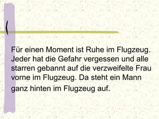 Für einen Moment ist Ruhe im Flugzeug. Jeder hat die Gefahr vergessen und alle starren gebannt auf die verzweifelte Frau vorne im Flugzeug. Da steht ein Mann ganz hinten im Flugzeug auf.   