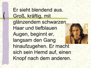 Er sieht blendend aus. Groß, kräftig, mit glänzendem schwarzen Haar und tiefblauen Augen, beginnt er, langsam den Gang hinaufzugehen. Er macht sich sein Hemd auf, einen Knopf nach dem anderen.  