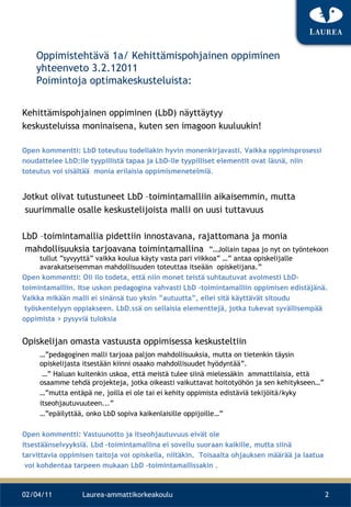 Oppimistehtävä 1a/ Kehittämispohjainen oppiminen yhteenveto 3.2.12011 Poimintoja optimakeskusteluista: Kehittämispohjainen oppiminen (LbD) näyttäytyy  keskusteluissa moninaisena, kuten sen imagoon kuuluukin! Open kommentti: LbD toteutuu todellakin hyvin monenkirjavasti. Vaikka oppimisprosessi  noudattelee LbD:lle tyypillistä tapaa ja LbD-lle tyypilliset elementit ovat läsnä, niin  toteutus voi sisältää  monia erilaisia oppimismenetelmiä.  Jotkut olivat tutustuneet LbD –toimintamalliin aikaisemmin, mutta suurimmalle osalle keskustelijoista malli on uusi tuttavuus LbD –toimintamallia pidettiin innostavana, rajattomana ja monia mahdollisuuksia tarjoavana toimintamallina  ”…Jollain tapaa jo nyt on työntekoon tullut ”syvyyttä” vaikka koulua käyty vasta pari viikkoa” …” antaa opiskelijalle  avarakatseisemman mahdollisuuden toteuttaa itseään  opiskelijana.” Open kommentti: Oli ilo todeta, että niin monet teistä suhtautuvat avoimesti LbD- toimintamalliin. Itse uskon pedagogina vahvasti LbD –toimintamalliin oppimisen edistäjänä.  Vaikka mikään malli ei sinänsä tuo yksin ”autuutta”, ellei sitä käyttävät sitoudu työskentelyyn oppiakseen. LbD.ssä on sellaisia elementtejä, jotka tukevat syvällisempää  oppimista > pysyviä tuloksia  Opiskelijan omasta vastuusta oppimisessa keskusteltiin  …” pedagoginen malli tarjoaa paljon mahdollisuuksia, mutta on tietenkin täysin opiskelijasta itsestään kiinni osaako mahdollisuudet hyödyntää”.  …”  Haluan kuitenkin uskoa, että meistä tulee siinä mielessäkin  ammattilaisia, että osaamme tehdä projekteja, jotka oikeasti vaikuttavat hoitotyöhön ja sen kehitykseen…” …” mutta entäpä ne, joilla ei ole tai ei kehity oppimista edistäviä tekijöitä/kyky itseohjautuvuuteen...” …” epäilyttää, onko LbD sopiva kaikenlaisille oppijoille…” Open kommentti: Vastuunotto ja itseohjautuvuus eivät ole  itsestäänselvyyksiä. Lbd –toimintamallina ei sovellu suoraan kaikille, mutta siinä  tarvittavia oppimisen taitoja voi opiskella, niitäkin.   Toisaalta ohjauksen määrää ja laatua voi kohdentaa tarpeen mukaan LbD –toimintamallissakin .   02/04/11 Laurea-ammattikorkeakoulu 