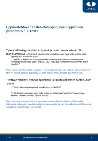 Oppimistehtävä 1a/ Kehittämispohjainen oppiminen yhteenveto 3.2.12011 Työelämäläheisyyttä pidettiin hyvänä ja onnistuneena asiana LbD – toimintamallissa  …”työelämä lähtöisyys ja kehitettävyys on hyvä juttu, asioita joita oppikirjoista ei vain voi oppia…” ”… teorian ja käytännön yhdistyminen helpottaa kokonaisuuksien hahmottamista. Teoriaopinnot koetaan usein &quot;tylsinä&quot;, LbD-  malli tuo varmaankin mielekkyyttä näihin osioihin.” Open kommentti: Savolainen viisaus: ei lukemalla uimmaan opi, vetteen sitä on mäntävä” LbD voi tuntua (joskus)  työläänä, se vaatii osallistumista oikeasti ja ponnisteluja. Tiimityön merkitys, yhdessä oppiminen ja toisilta oppiminen nähtiin LbD:n etuina …” tiimityöskentelyssä oppivat muutkin kuin opiskelijat”  ”…  Meillä tulee olemaan uusin tieto ja kun se yhdistetään &quot;vanhojen&quot; konkareiden taitoon, saadaan varmasti hyviä tuloksia!” Open kommentti: Asiantuntijaksi kasvetaan asiantuntijayhteisöissä, osallistumalla,  toimimalla, jakamalla, kuuntelemalla, keskustelemalla ja vain olemalla (imemällä itseensä  vaikutteita ympäröivästä  yhteisöstä)  02/04/11 Laurea-ammattikorkeakoulu 