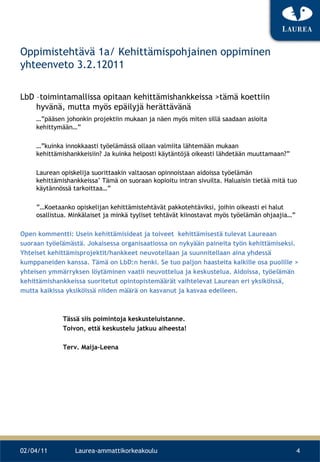 Oppimistehtävä 1a/ Kehittämispohjainen oppiminen yhteenveto 3.2.12011 LbD –toimintamallissa opitaan kehittämishankkeissa >tämä koettiin hyvänä, mutta myös epäilyjä herättävänä  …” pääsen johonkin projektiin mukaan ja näen myös miten sillä saadaan asioita kehittymään…”  …” kuinka innokkaasti työelämässä ollaan valmiita lähtemään mukaan kehittämishankkeisiin? Ja kuinka helposti käytäntöjä oikeasti lähdetään muuttamaan?”  Laurean opiskelija suorittaakin valtaosan opinnoistaan aidoissa työelämän kehittämishankkeissa&quot; Tämä on suoraan kopioitu intran sivuilta. Haluaisin tietää mitä tuo käytännössä tarkoittaa…” ”… Koetaanko opiskelijan kehittämistehtävät pakkotehtäviksi, joihin oikeasti ei halut osallistua. Minkälaiset ja minkä tyyliset tehtävät kiinostavat myös työelämän ohjaajia…” Open kommentti: Usein kehittämisideat ja toiveet  kehittämisestä tulevat Laureaan  suoraan työelämästä. Jokaisessa organisaatiossa on nykyään paineita työn kehittämiseksi.  Yhteiset kehittämisprojektit/hankkeet neuvotellaan ja suunnitellaan aina yhdessä  kumppaneiden kanssa. Tämä on LbD:n henki. Se tuo paljon haasteita kaikille osa puolille >  yhteisen ymmärryksen löytäminen vaatii neuvottelua ja keskustelua. Aidoissa, työelämän  kehittämishankkeissa suoritetut opintopistemäärät vaihtelevat Laurean eri yksiköissä,  mutta kaikissa yksiköissä niiden määrä on kasvanut ja kasvaa edelleen.  Tässä siis poimintoja keskusteluistanne.  Toivon, että keskustelu jatkuu aiheesta!  Terv. Maija-Leena  02/04/11 Laurea-ammattikorkeakoulu 