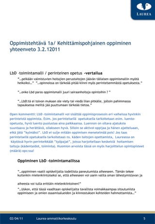Oppimistehtävä 1a/ Kehittämispohjainen oppiminen yhteenveto 3.2.12011 LbD –toimintamalli / perinteinen opetus   -vertailua ”… pelkään valmistuvien hoitajien perustaitojen jäävän tällaisen oppimismallin myötä heikoiksi…”  ”…opinnoissa on tärkeää pitää kiinni myös perinteisemmästä opetuksesta.” ”… onko Lbd paras oppimismalli juuri sairaanhoitaja opintoihin ? ” ”… LbD:tä ei toivon mukaan ole viety tai viedä liian pitkälle, jolloin pahimmassa tapauksessa meiltä jää puuttumaan tärkeää tietoa.” Open kommentti: LbD –toimintamalli voi sisältää oppimisprosessin eri vaiheissa hyvinkin perinteistä oppimista. Esim. jos perinteisellä  opetuksella tarkoitetaan esim. luento- opetusta, hyvä luento puolustaa aina paikkaansa. Luennon on oltava ajatuksia  suuntaava ja herättävä, ollakseen hyvä. Silloin se aktivoi oppijaa ja hänen ajatteluaan,  eikä jätä ”kylmäksi”. LbD ei sulje mitään oppimisen menetelmää pois! Jos taas  perinteisellä opetuksella tarkoitetaan ns. käden taitojen opettamista,  Laureassa on käytössä hyvin perinteikkäät ”työpajat”, joissa harjoitellaan keskeisiä  hoitamisen  taitoja (kädentaidot, toiminta). Huomion arvoista tässä on myös harjoittelun opintopisteet  (määrä) ops:ssa! Oppiminen LbD -toimintamallissa ”… oppiminen vaatii opiskelijalta todellista paneutumista aiheeseen. Tämän tekee kuitenkin mielenkiintoiseksi se, että aiheeseen voi usein valita oman lähestymistavan ja aiheesta voi tulla erittäin mielenkiintoinen!”   ”… Uskon, että tässä vaaditaan opiskelijalta tavallista voimakkaampaa sitoutumista oppimiseen ja omien osaamisalueiden ja kiinnostuksen kohteiden hahmottamista…” 02/04/11 Laurea-ammattikorkeakoulu 
