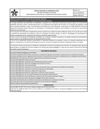 Versión: 01
Fecha: 01/04/2013
Código: P006-GFPI
SERVICIO NACIONAL DE APRENDIZAJE SENA
SISTEMA INTEGRADO DE GESTIÓN
PROCEDIMIENTO EJECUCION DE LA FORMACION PROFESIONAL INTEGRAL
PROCEDIMIENTO: EJECUCIÓN DE LA FORMACIÓN PROFESIONAL INTEGRAL
PROCESO: GESTIÓN DE LA FORMACIÓN PROFESIONAL INTEGRAL
Acuerdo 00007 de 2012 "Por el cual se adopta el Reglamento del Aprendiz SENA"
Resolución No. 00184 de 2013 "Por la cual se conforma y se establecen las fuciones del Equipo Pedagógico de Centros de Formación
Profesional Integral".
Formato F002-P006-GFPI: Verificación de la viabilidad del proyecto formativo
Documento estándares para el seguimiento del Instructor en la ejecución de la formación complementaria con modalidad virtual del SENA
NORMATIVIDAD
Formato F008-P006-GFPI Planeación, seguimiento y evaluación etapa productiva
Formato F003-P006-GFPI: Planeación Pedagógica del Proyecto Formativo
Formato F004-P006-GFPI: Guía de Aprendizaje
Formato F005-P006-GFPI: Verificación de condiciones del ambiente para el desarrollo de actividades de aprendizaje
Formato F007-P006-GFPI: Evaluación y seguimiento etapa lectiva
Formato F006-P006-GFPI: Verificación Condiciones Ambientes de Aprendizaje
Formato F001-P006-GFPI: Proyecto formativo
Formato F009-P006 GFPI Plan de mejoramiento/Plan de actividades complementarias
I001-P006-GFPI Instructivo para el Control y Seguimiento de los procesos formativos
Tabla de retención documental del procedimiento
Documento Base Teórica Conceptual para la elaboración de la Planeación Pedagógica
Documento Orientaciones para la elaboración de Guías de aprendizaje de los proyectos formativos
Documento estándares para el diseño, construcción y montaje de programas de formación complementaria en ambientes virtuales de
DOCUMENTOS ASOCIADOS
Documento Modelo Pedagógico de la FPI SENA
• Con el fin de implementar políticas institucionales es importante identificar los aspectos y valorar los impactos ambientales que se
generan y materializan con la ejecución del programa, así como reconocer los peligros que afectan la seguridad y salud en el trabajo.
• Para el caso de los eventos de divulgación tecnológica, no se evalua, se verifica la asistencia y se expide constancia de participación a
quienes asistan a mas del 80% del evento. Ver Resolución 00117 de 2013.
Formato F010-P006-GFPI Lista de verificacion a la Ejecucion de la Formacion Profesional Integral
Documento Orientaciones para la Planeación Pedagógica del Proyecto Formativo
• La etapa productiva que desarrollan los Aprendices, cualquiera sea la alternativa seleccionada, permite aplicar los conocimientos,
habilidades, destrezas, valores y actitudes pertinentes a las competencias del programa de formación, en la resolución de problemas reales
de los contextos productivo y social. Las observaciones realizadas por el Ente coformador y registradas en el F008- P006-GFPI Planeacion
Seguimiento Evaluación Etapa Productiva, son informadas a la Coordinación académica, para establecer las acciones de mejoramiento
necesarias a que haya lugar.
• En la ejecución de la formación complementaria virtual o presencial, se utilizan las técnicas didácticas activas. En el caso de que se utilice
la alternativa de aprendizaje por proyectos, como en el Programa de Jóvenes Rurales, se aplica la metodología de estructuración de
proyectos establecida para los programas de formación profesional integral titulada.
• Si durante el proceso de ejecución se identifican componentes curriculares del programa que ameriten ser ajustados porque afectan el
perfil de egreso, el Subdirector de Centro, basado en el concepto del equipo pedagógico, a través de acta remite al asesor de red solicitud
de revisión y ajuste del programa.
 