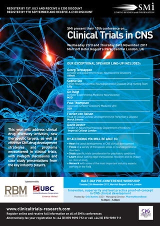 REGISTER BY 1ST JULY AND RECEIVE A £300 DISCOUNT
REGISTER BY 9TH SEPTEMBER AND RECEIVE A £100 DISCOUNT




                                              SMi present their 10th conference on…

                                              Clinical Trials in CNS
                                              Wednesday 23rd and Thursday 24th November 2011
                                              Marriott Hotel Regent’s Park, Central London, UK



                                              OUR EXCEPTIONAL SPEAKER LINE-UP INCLUDES:

                                              Georg Terstappen
                                              Director and Department Head, Neuroscience Discovery
                                              Abbott

                                              Sophie Dix
                                              Senior Research Scientist, Neurodegenerative Diseases Drug Hunting Team
                                              Lilly

                                              Ge Ruigt
                                              Director Experimental Medicine Neuroscience
                                              MSD

                                              Paul Thompson
                                              Associate, Director Discovery Medicine Unit
                                              GSK

                                              Florien von Raison
                                              Head of Global Clinical Development Unit Parkinson’s Disease
                                              Merck Serono

                                              David Dexter
                                              Reader in NeuroPharmacology Department of Medicine
 This year will address clinical              Imperial College London
 drug discovery activities, new
 therapeutic targets, as well as              BY ATTENDING YOU WILL BE ABLE TO:
 effective CNS drug development               • Hear the latest developments in CNS clinical development
 strategies     and    problems               • Focus on a variety of therapeutic areas in neurodegenerative
                                                disorders
 encountered in clinical trials,              • Study specific trials consideration for psychiatric conditions
 with in-depth discussions and                • Learn about cutting edge translational research and its impact
 case study presentations from                  on clinical study
                                              • Network with some of the most important industry experts
 the key industry players.                      working in the field




              Sponsored By                                HALF-DAY PRE-CONFERENCE WORKSHOP
                                                         Tuesday 22th November 2011, Marriott Regent’s Park, London

                                               Innovation, superiority and best practice proof-of-concept
                                                              in CNS clinical development
                                                    Hosted by: Erik Buntinx CEO – Managing Director, PharmaNeuroBoost
                                                                             12.30pm – 5.30pm


www.clinicaltrials-research.com
Register online and receive full information on all of SMi’s conferences
Alternatively fax your registration to +44 (0) 870 9090 712 or call +44 (0) 870 9090 711
 
