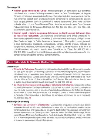 11
Diumenge 26
•	 Itinerari guiat «Història de l’Obac». Itinerari guiat per un camí planer que s’endinsa
pels frondosos boscos d’alzina que neixen a recer de l’altiu Castellsapera. Al llarg de
l’itinerari coneixerem algunes de les formes d’aprofitament dels recursos de la munta-
nya en temps passat, com ara la pràctica del carboneig i la conservació del glaç en
pous de glaç, prenent com a fil conductor la història de la família Obac. Hora i punt de
trobada: a les 11 h, a la Casa Nova de l’Obac. Informació i inscripcions: Casa Nova de
l’Obac (carretera de Terrassa a Rellinars, km 10). Tel. 937 855 461 i 937 435 468.
p.santllorenc.obac@diba.cat.
•	 Itinerari guiat «Història geològica del massís de Sant Llorenç del Munt» (des
de l’eocè fins l’actualitat). Coneixerem la seva formació amb altres unitats del re-
lleu català (depressió central, prepirineu...), així com altres massissos d’origen similar
(Sant Sadurní-cingle de Gallifa, Montserrat, Montsant...). El pinyolenc o conglomerat:
la seva composició, disposició, compactació. L’erosió, agents erosius, tipologia de
conglomerat, diàclasis, formacions singulars... Hora i punt de trobada: a les 11 h, al
coll d’Estenalles. Informació i inscripcions: Casa Nova de l’Obac. Tel. 937 855 461 i
937 435 468. p.santllorenc.obac@diba.cat. Aquesta sortida requereix una certa pre-
paració dels participants per anar per la muntanya.
Parc Natural de la Serra de Collserola
Dissabte 25
•	 El pantà de Vallvidrera. Passejada temàtica pels voltants del Centre d’Informació, condu-
ïda pels guies del parc. Un recorregut per visitar el conjunt format pel pantà, l’edifici restau-
rat i els entorns, un agradable espai d’estada i un observatori propici de fauna i flora. Apta
per a tots els públics. Durada aproximada: una hora. Hores i punt de trobada: a les 10.30
h i a les 12 h, al Centre d’Informació del Parc de Collserola. Places limitades. Inscripcions
el mateix dia al Centre d’Informació. Informació Tel. 932 803 552.
*•	 De nit per Collserola: excursió guiada per Voluntaris de Collserola. En aquesta sortida
nocturna, passejarem per alguns dels seus boscos més frondosos i podrem contemplar el
mar i la ciutat mentre es pon el sol, des d’aquesta bona atalaia que és Collserola. Durada
aproximada: 5 hores. Places limitades. Cal inscripció prèvia la mateixa setmana que es
fa l’activitat. Informació sobre el lloc i l’hora de sortida en el moment de fer la inscripció.
Tel. 932 803 552.
*Diumenge 26 de maig
•	 Jornades «La vinya i el vi a Collserola». Quarta edició d’aquestes jornades que donen
a conèixer la tradició del conreu de la vinya a la serra, el tipus de vi que es produïa i el pa-
trimoni cultural que ens ha quedat. El programa d’activitats s’ha organitzat conjuntament
amb els ajuntaments de Cerdanyola, Sant Cugat del Vallès, Sant Feliu de Llobregat, Mont-
cada i Reixac, Molins de Rei i Barcelona. Punt de trobada: CEA Can Coll. Horari: de 10.30
a 14 h. Activitats gratuïtes i per a totes les edats. No cal inscripció prèvia. Podeu consultar
el programa a www.parcnaturalcollserola.net.
 