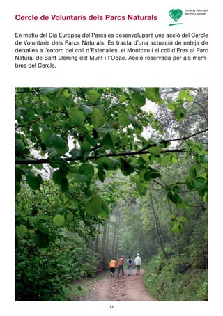 12
Cercle de Voluntaris dels Parcs Naturals
En motiu del Dia Europeu del Parcs es desenvoluparà una acció del Cercle
de Voluntaris dels Parcs Naturals. Es tracta d’una actuació de neteja de
deixalles a l’entorn del coll d’Estenalles, el Montcau i el coll d’Eres al Parc
Natural de Sant Llorenç del Munt i l’Obac. Acció reservada per als mem­
bres del Cercle.
 