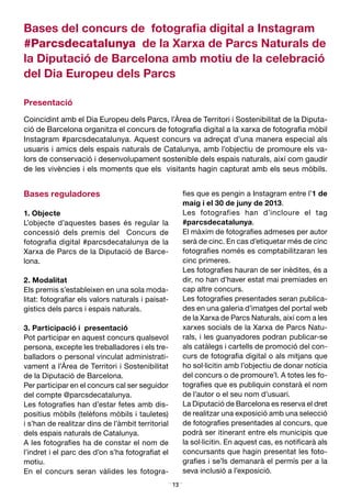 13
Bases del concurs de fotografia digital a Instagram
#Parcsdecatalunya de la Xarxa de Parcs Naturals de
la Diputació de Barcelona amb motiu de la celebració
del Dia Europeu dels Parcs
Presentació
Coincidint amb el Dia Europeu dels Parcs, l’Àrea de Territori i Sostenibilitat de la Diputa­
ció de Barcelona organitza el concurs de fotografia digital a la xarxa de fotografia mòbil
Instagram #parcsdecatalunya. Aquest concurs va adreçat d’una manera especial als
usuaris i amics dels espais naturals de Catalunya, amb l’objectiu de promoure els va­
lors de conservació i desenvolupament sostenible dels espais naturals, així com gaudir
de les vivències i els moments que els visitants hagin capturat amb els seus mòbils.
Bases reguladores
1. Objecte
L’objecte d’aquestes bases és regular la
concessió dels premis del Concurs de
fotografia digital #parcsdecatalunya de la
Xarxa de Parcs de la Diputació de Barce­
lona.
2. Modalitat
Els premis s’estableixen en una sola moda­
litat: fotografiar els valors naturals i paisat­
gístics dels parcs i espais naturals.
3. Participació i presentació
Pot participar en aquest concurs qualsevol
persona, excepte les treballadores i els tre­
balladors o personal vinculat administrati­
vament a l’Àrea de Territori i Sostenibilitat
de la Diputació de Barcelona.
Per participar en el concurs cal ser seguidor
del compte @parcsdecatalunya.
Les fotografies han d’estar fetes amb dis­
positius mòbils (telèfons mòbils i tauletes)
i s’han de realitzar dins de l’àmbit territorial
dels espais naturals de Catalunya.
A les fotografies ha de constar el nom de
l’indret i el parc des d’on s’ha fotografiat el
motiu.
En el concurs seran vàlides les fotogra­
fies que es pengin a Instagram entre l’1 de
maig i el 30 de juny de 2013.
Les fotografies han d’incloure el tag
#parcsdecatalunya.
El màxim de fotografies admeses per autor
serà de cinc. En cas d’etiquetar més de cinc
fotografies només es comptabilitzaran les
cinc primeres.
Les fotografies hauran de ser inèdites, és a
dir, no han d’haver estat mai premiades en
cap altre concurs.
Les fotografies presentades seran publica­
des en una galeria d’imatges del portal web
de la Xarxa de Parcs Naturals, així com a les
xarxes socials de la Xarxa de Parcs Natu­
rals, i les guanyadores podran publicar-se
als catàlegs i cartells de promoció del con­
curs de fotografia digital o als mitjans que
ho sol·licitin amb l’objectiu de donar notícia
del concurs o de promoure’l. A totes les fo­
tografies que es publiquin constarà el nom
de l’autor o el seu nom d’usuari.
La Diputació de Barcelona es reserva el dret
de realitzar una exposició amb una selecció
de fotografies presentades al concurs, que
podrà ser itinerant entre els municipis que
la sol·licitin. En aquest cas, es notificarà als
concursants que hagin presentat les foto­
grafies i se’ls demanarà el permís per a la
seva inclusió a l’exposició.
 