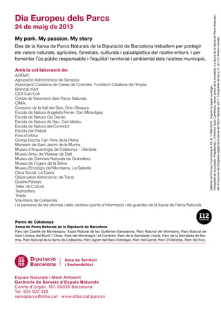 Dia Europeu dels Parcs
24 de maig de 2013
My park. My passion. My story
Des de la Xarxa de Parcs Naturals de la Diputació de Barcelona treballem per protegir
els valors naturals, agrícoles, forestals, culturals i paisatgístics del nostre entorn, i per
fomentar l’ús públic responsable i l’equilibri territorial i ambiental dels nostres municipis.
GabinetdePremsaiComunicació.DLB.11658-2013Imprèsenpaperecològic
Fotografiadelaportada:«Papallones»,d’AntonioSaezCambredo,tercerpremidelamodalitat«LafaunadelaXarxadeParcsNaturals»
del4tConcursdefotografiadigitaldelaXarxadeParcsNaturals,2011.Fotografiesdelesp.4,12i15:AndoniCanela.
Parcs de Catalunya
Xarxa de Parcs Naturals de la Diputació de Barcelona
Parc del Castell de Montesquiu, Espai Natural de les Guilleries-Savassona, Parc Natural del Montseny, Parc Natural de
Sant Llo­renç del Munt i l’O­bac, Parc del Montnegre i el Corredor, Parc de la Serralada Litoral, Parc de la Serralada de Ma­
rina, Parc Natural de la Serra de Collserola, Parc Agra­ri del Baix Llobregat, Parc del Garraf, Parc d’Olèrdola, Parc del Foix.
ADEMC
Agrupació Astronòmica de Terrassa
Associació Catalana de Cases de Colònies. Fundació Catalana de l’Esplai
Brancal d’Art
CEA Can Coll
Cercle de Voluntaris dels Parcs Naturals
CIMA
Consorci de la Vall del Ges, Orís i Bisaura
Escola de Natura Angeleta Ferrer. Can Miravitges
Escola de Natura Cal Ganxo
Escola de Natura de Sau. Can Mateu
Escola de Natura del Corredor
Escola del Treball
Fora d’òrbita
Granja Escola Can Pere de la Plana
Monestir de Sant Jeroni de la Murtra
Museu d’Arqueologia de Catalunya - Olèrdola
Museu Arxiu de Vilassar de Dalt
Museu de Ciències Naturals de Granollers
Museu de Fogars de la Selva
Museu Etnològic del Montseny. La Gabella
Obra Social. La Caixa
Observatori Astronòmic de Tiana
Quatre Passes
Taller de Cultura
Teatrosfera
Tríade
Voluntaris de Collserola
i el personal de les oficines i dels centres i punts d’informació i els guardes de la Xarxa de Parcs Naturals
Espais Naturals i Medi Ambient
Gerència de Serveis d’Espais Naturals
Comte d’Urgell, 187. 08036 Barcelona
Tel. 934 022 428
xarxaparcs@diba.cat · www.diba.cat/parcsn
Amb la col·laboració de:
 