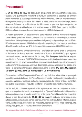 3
Presentació
El 24 de maig de 1909 es declaraven els primers parcs nacionals europeus a
Suècia. Uns quants anys més tard, el 1918, es declaraven a Espanya els primers
parcs nacionals (Covadonga i Ordesa y Monte Perdido), amb un intent no reeixit
d’afegir el Montseny a la llista. Tanmateix, el 1928, ara fa vuitanta-cinc anys, veuria
néixer el Patronat de la Muntanya del Montseny, la primera figura de protecció
d’un espai natural a Catalunya, a la qual va seguir, el 1972, Sant Llorenç del Munt
i l’Obac, el primer espai declarat parc natural a tot l’Estat espanyol.
Al nostre país tenim un espai declarat parc nacional: el Parc Nacional d’Aigües-
tortes i Estany de Sant Maurici, al qual s’ha de sumar la vintena de parcs naturals
i uns altres 150 espais agrupats en diferents figures jurídiques de protecció. En tot
l’Estat espanyol són uns 1.600 els espais naturals protegits: poc més de sis mi­lions
d’hectàrees terrestres, un 12% de la superfície espanyola, i 250.000 marines.
Per recordar aquella primera declaració i difondre’n els valors entre la ciutadania,
la Federació de Parcs Naturals i Nacionals d’Europa (EUROPARC), que aglutina
trenta-vuit estats, va declarar el 24 de maig Dia Europeu dels Parcs. Aquest
any 2013, la Federació EUROPARC invita novament tots els estats europeus i les
organitzacions no governamentals de conservació de la natura a divulgar aquest
esdeveniment i a organitzar activitats destinades a donar a conèixer els espais pro-
tegits i la seva importància per a la societat, amb el lema «My park. My passion.
My story» (El meu parc. La meva passió. La meva història).
Els objectius del Dia Europeu dels Parcs són, en definitiva, els mateixos que regei-
xen el tarannà de la Xarxa de Parcs Naturals: treballar per la protecció dels valors
naturals, agrícoles, forestals, culturals i paisatgístics del nostre entorn, fomentant
l’ús públic responsable i l’equilibri territorial i ambiental dels nostres municipis.
Per tot això, us convidem a participar en alguna de les més de cinquanta activitats
que, una vegada més i amb caràcter gratuït, la Diputació de Barcelona i les entitats
i els organismes que amb ella gestionen la Xarxa de Parcs Naturals han organitzat
durant el cap de setmana del 24, 25 i 26 de maig. Hi trobareu caminades a peu,
rutes guiades, jornades de portes obertes, matinals festives, tallers infantils, exposi­
cions, audiovisuals, concursos de fotografia, recitals poètics, rutes literàries, etc.
En algunes, però, us hi haureu d’inscriure prèviament.
Tot un ventall ampli d’activitats que, de ben segur, no us decebran. Us hi esperem!
 