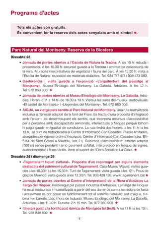 5
Parc Natural del Montseny. Reserva de la Biosfera
Dissabte 25
•	 Jornada de portes obertes a l’Escola de Natura la Traüna. A les 10 h: rebuda i
presentació. A les 10.30 h: excursió guiada a la Tordera i activitat de descoberta de
la riera. Aturades interpretatives de vegetació i fauna del parc. A les 13.30 h: visita a
l’Escola de Natura i exposició de materials didàctics. Tel. 934 747 474 i 938 473 059.
•	 Conferència i visita guiada a l’exposició «L’arquitectura del paisatge al
Montseny». Museu Etnològic del Montseny. La Gabella, Arbúcies. A les 12 h.
Tel. 972 860 908.
*•	 Jornada de portes obertes al Museu Etnològic del Montseny. La Gabella, Arbú-
cies. Horari: d’11 a 14 h i de 16.30 a 19 h. Visita a les sales del museu i audiovisuals:
«El castell de Montsoriu» i «Llegendes del Montseny». Tel. 972 860 908.
•	 AIGUA, un viatge pels sentits al Parc Natural del Montseny. Una ruta teatralitzada
inclusiva a l’itinerari adaptat de la font del Frare. Es tracta d’una proposta d’integració
amb l’entorn, tot desenvolupant els sentits, que incorpora recursos d’accessibilitat
per a persones amb discapacitats sensorials, intel·lectuals o físiques perquè tothom
hi pugui gaudir en igualtat de condicions. La ruta tindrà dos horaris, a les 11 h i a les
13 h, i el punt de trobada serà el Centre d’Informació Can Casades. Places limitades,
atorgades per rigorós ordre d’inscripció. Centre d’Informació Can Casades (ctra. BV-
5114 de Sant Celoni a Viladrau, km 21). Recursos d’accessibilitat: Itinerari adaptat
(700 m) sense pendent i amb paviment asfaltat, interpretació en llengua de signes,
audiodescripció i fitxes tàctils. Amb el suport de l’Obra Social de La Caixa.
*Dissabte 25 i diumenge 26
•	 «Tagamanent tiquet cultural». Proposta d’un recorregut per alguns elements
des­tacats del patrimoni cultural de Tagamanent. Casa Museu l’Agustí: visites guia­­
des a les 10.30 h i a les 16.30 h. Turó de Tagamanent: visita guiada a les 12 h. Pous de
glaç de l’Avencó: visita guiada a les 13.30 h. Tel. 938 429 126. www.tagamanent.cat
*•	 Jornada de portes obertes al Centre d’Interpretació de la Riera d’Arbúcies La
Farga del Roquer. Recorregut pel passat industrial d’Arbúcies. La Farga del Roquer
ha estat restaurada i musealitzada a partir del seu darrer ús com a serradora de fusta
i actualment és pot posar en funcionament tot el sistema hidràulic: salt d’aigua, tur-
bina i embarrats. Lloc i hora de trobada: Museu Etnològic del Montseny, La Gabella,
Arbúcies, a les 11.30 h. Durada: 2 h 15 min. Tel. 972 860 908.
*•	 Itinerari guiat a la fortificació ibèrica de Montgròs (el Brull). A les 11 h i a les 13 h.
Tel. 938 840 692.
*
Programa d’actes	
Tots els actes són gratuïts.
És convenient fer la reserva dels actes senyalats amb el símbol
*.
 