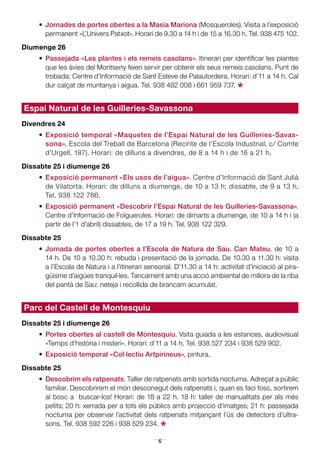 6
•	 Jornades de portes obertes a la Masia Mariona (Mosqueroles). Visita a l’exposició
permanent «L’Univers Patxot». Horari de 9.30 a 14 h i de 15 a 16.30 h. Tel. 938 475 102.
Diumenge 26
•	 Passejada «Les plantes i els remeis casolans». Itinerari per identificar les plantes
que les àvies del Montseny feien servir per obtenir els seus remeis casolans. Punt de
trobada: Centre d’Informació de Sant Esteve de Palautordera. Horari: d’11 a 14 h. Cal
dur calçat de muntanya i aigua. Tel. 938 482 008 i 661 959 737.
*
Espai Natural de les Guilleries-Savassona
Divendres 24
•	Exposició temporal «Maquetes de l’Espai Natural de les Guilleries-Savas-
sona». Escola del Treball de Barcelona (Recinte de l’Escola Industrial, c/ Comte
d’Urgell, 187). Horari: de dilluns a divendres, de 8 a 14 h i de 16 a 21 h.
Dissabte 25 i diumenge 26
•	Exposició permanent «Els usos de l’aigua». Centre d’Informació de Sant Julià
de Vilatorta. Horari: de dilluns a diumenge, de 10 a 13 h; dissabte, de 9 a 13 h.
Tel. 938 122 786.
•	 Exposició permanent «Descobrir l’Espai Natural de les Guilleries-Savassona».
Centre d’Informació de Folgueroles. Horari: de dimarts a diumenge, de 10 a 14 h i (a
partir de l’1 d’abril) dissabtes, de 17 a 19 h. Tel. 938 122 329.
Dissabte 25
•	 Jornada de portes obertes a l’Escola de Natura de Sau. Can Mateu, de 10 a
14 h. De 10 a 10.30 h: rebuda i presentació de la jornada. De 10.30 a 11.30 h: visita
a l’Escola de Natura i a l’itinerari sensorial. D’11.30 a 14 h: activitat d’iniciació al pira-
güisme d’aigües tranquil·les. Tancament amb una acció ambiental de millora de la riba
del pantà de Sau: neteja i recollida de brancam acumulat.
Parc del Castell de Montesquiu
Dissabte 25 i diumenge 26
•	 Portes obertes al castell de Montesquiu. Vsita guiada a les estances, audiovisual
«Temps d’història i misteri». Horari: d’11 a 14 h. Tel. 938 527 234 i 938 529 902.
•	 Exposició temporal «Col·lectiu Artpirineus», pintura.
Dissabte 25
•	 Descobrim els ratpenats. Taller de ratpenats amb sortida nocturna. Adreçat a públic
familiar. Descobrirem el món desconegut dels ratpenats i, quan es faci fosc, sortirem
al bosc a buscar-los! Horari: de 18 a 22 h. 18 h: taller de manualitats per als més
petits; 20 h: xerrada per a tots els públics amb projecció d’imatges; 21 h: passejada
nocturna per observar l’activitat dels ratpenats mitjançant l’ús de detectors d’ultra-
sons. Tel. 938 592 226 i 938 529 234.
*
 