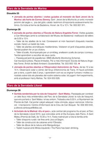 7
Parc de la Serralada de Marina
Dissabte 25
•	 Jornada de portes obertes i visites guiades al monestir de Sant Jeroni de la
Murtra i als horts de Conreu Sereny. Sant Jeroni de la Murtra és un antic monestir
jerònim del segle xv, joia del gòtic català i testimoni d’importants esdeveniments his-
tòrics. Es troba al terme de Badalona. Horari: de 10 a 12 h. Tel. 933 951 911.
Diumenge 26
• Jornada de portes obertes a l’Escola de Natura Angeleta Ferrer. Visites guiades
a Can Miravitges (amb la col·laboració del Museu de Badalona) i realització de tallers
de 9.30 a 13 h:
	 – Taller de les abelles de la mel. Coneixerem el món fascinant d’aquests insectes
socials i farem un tastet de mels.
	 –  Taller de plantes aromàtiques mediterrànies. Visitarem el jardí d’aquestes plantes.
També podrem fer un joc d’olors.
	 –  Taller d’ocells. Acompanyats per un ornitòleg, anellarem ocells de camps i conreus.
També aprendrem a escoltar els seus cants.
	 –  Passeig pel jardí de papallones i BMS (Butterfly Monitoring Scheme).
	 Cal inscripció prèvia. Places limitades. Per a més informació: Escola de Natura Ange-
leta Ferrer, Àmbit de Medi Ambient i Sostenibilitat. Tel. 933 950 105.
*•	 Jornada de portes obertes a l’Observatori Astronòmic de Tiana, de les 12 a les
14 h. Observació solar a càrrec del Grup d’Astronomia de Tiana. Hi haurà activitats
per a nens, a partir dels 5 anys, i aprendrem com es va originar l’univers i moltes cu-
riositats sobre tots els planetes del nostre sistema solar, tot jugant i fent experiments,
amb el professor Harty Mañas. Tel. 934 650 626.
Parc de la Serralada Litoral
Diumenge 26
•	 Sortida senderista per la ruta de l’esquirol - Sant Mateu. Passejada per conèixer
un dels llocs més emblemàtics del Parc de la Serralada Litoral: la ruta de l’esquirol,
que ens portarà a Sant Mateu i el seu entorn. Trobada a les 9.30 h, a l’Ajuntament de
Premià de Dalt. Cal portar calçat adequat i roba còmoda, aigua i esmorzar. Informa-
ció i inscripcions: Centre d’Informació de la Creu de Can Boquet. Tel. 656 903 642,
p.slitoral.canboquet@diba.cat.
•	 Activitats de la Matinal «Viu el parc», acte central del programa Viu el parc al Parc
de la Serralada Litoral 2013, que coincideix amb el Dia Europeu dels Parcs. A Sant
Mateu (Premià de Dalt), de 10.30 a 14 h. Festa matinal per a tota la família amb:
	 –  Taller d’esports rurals i de fires amb Jocs al Segon.
	 –  Taller de construcció de cabanes amb l’Obrador.
	 –  Taller de dibuix de la natura amb Manguilongui.
	 –  Tastet musical amb Mireia Izquierdo i The Piano has been drinking.
 