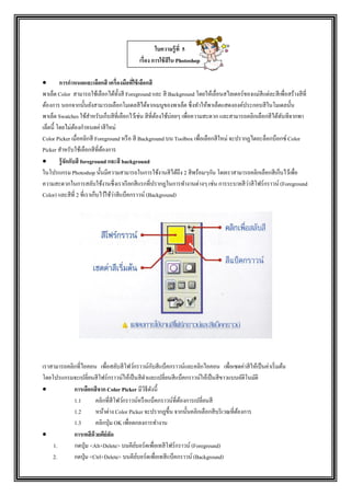  การกาหนดและเลือกสี เครื่องมือที่ใช้เลือกสี
พาเล็ต Color สามารถใช้เลือกได้ทั้งสี Foreground และ สี Background โดยให้เลื่อนสไลเดอร์ของแม่สีแต่ละสีเพื่อสร้างสีที่
ต้องการ นอกจากนั้นยังสามารถเลือกโมเดลสีได้จากเมนูของพาเล็ต ซึ่งทาให้พาเล็ตแสดงองค์ประกอบสีในโมเดลนั้น
พาเล็ต Swatches ใช้สาหรับเก็บสีที่เลือกไว้เช่น สีที่ต้องใช้บ่อยๆ เพื่อความสะดวก และสามารถคลิกเลือกสีได้ทันทีจากพา
เล็ตนี้ โดยไม่ต้องกาหนดค่าสีใหม่
Color Picker เมื่อคลิกสี Foreground หรือ สี Background บน Toolbox เพื่อเลือกสีใหม่ จะปรากฏไดอะล็อกบ็อกซ์ Color
Picker สาหรับใช้เลือกสีที่ต้องการ
 รู้จักกับสี foreground และสี background
ในโปรแกรม Photoshop นั้นมีความสามารถในการใช้งานสีได้ถึง 2 สีพร้อมๆกัน โดยเราสามารถคลิกเลือกสีเก็บไว้เพื่อ
ความสะดวกในการสลับใช้งานซึ่งเราเรียกสีแรกที่ปรากฏในการทางานต่างๆ เช่น การระบายสีว่าสีโฟร์กราวน์ (Foreground
Color) และสีที่ 2 ที่เราเก็บไว้ใช้ว่าสีแบ็คกราวน์ (Background)
เราสามารถคลิกที่ไอคอน เพื่อสลับสีโฟว์กราวน์กับสีแบ็คกราวน์และคลิกไอคอน เพื่อเซตค่าสีให้เป็นค่าเริ่มต้น
โดยโปรแกรมจะเปลี่ยนสีโฟร์กราวน์ให้เป็นสีดาและเปลี่ยนสีแบ็คกราวน์ให้เป็นสีขาวแบบอัติโนมัติ
 การเลือกสีจาก Color Picker มีวิธีดังนี้
1.1 คลิกที่สีโฟว์กราวน์หรือแบ็คกราวน์ที่ต้องการเปลี่ยนสี
1.2 หน้าต่าง Color Picker จะปรากฏขึ้น จากนั้นคลิกเลือกสีบริเวณที่ต้องการ
1.3 คลิกปุ่ม OK เพื่อตกลงการทางาน
 การเทสีด้วยคีย์ลัด
1. กดปุ่ม <Alt+Delete> บนคีย์บอร์ดเพื่อเทสีโฟร์กราวน์ (Foreground)
2. กดปุ่ม <Ctrl+Delete> บนคีย์บอร์ดเพื่อเทสีแบ็คกราวน์ (Background)
ใบความรู้ที่ 5
เรื่อง การใช้สีใน Photoshop
 