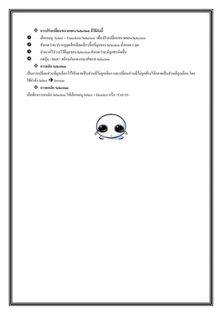  การปรับเปลี่ยนขนาดของ Selection มีวิธีดังนี้
 เลือกเมนู Select > Transform Selection เพื่อปรับเปลี่ยนขนาดของ Selection
 สังเกตว่าจะปรากฏจุดสี่เหลี่ยมเล็กๆขึ้นที่มุมของ Selection ทั้งหมด 8 จุด
 นาเมาส์ไปวางไว้ที่มุมของ Selection สังเกตว่าจะมีลูกศรเกิดขึ้น
 กดปุ่ม <Shift> พร้อมกับแดรกเมาส์ขยาย Selection
 การสลับ Selection
เป็นการเปลี่ยนส่วนที่ถูกเลือกไว้ให้กลายเป็นส่วนที่ไม่ถูกเลือก และเปลี่ยนส่วนที่ไม่ถูกต้องให้กลายเป็นส่วนที่ถูกเลือก โดย
ใช้คาสั่ง Select  Inverse
 การยกเลิก Selection
เมื่อต้องการยกเลิก Selection ให้เลือกเมนู Select > Deselect หรือ <Ctrl+D>
 