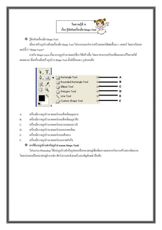  รู้จักกับเครื่องมือ Shape Tool
เมื่อเราสร้างรูปร่างด้วยเครื่องมือ Shape Tool โปรแกรมจะทาการสร้างเลเยอร์พิเศษขึ้นมา 1 เลเยอร์ โดยเราเรียกเล
เยอร์นี้ว่า “Shape Layer”
ภายใน Shape Layer นี้จะบรรจุรูปร่างเวคเตอร์ที่เราได้สร้างขึ้น โดยเราสามารถปรับเปลี่ยนและแก้ไขภาพได้
ตลอดเวลา ซึ่งเครื่องมือสร้างรูปร่าง Shape Tool นั้นมีทั้งหมด 6 รูปแบบคือ
A. เครื่องมือวาดรูปร่างเวคเตอร์แบบสี่เหลี่ยมมุมฉาก
B. เครื่องมือวาดรูปร่างเวคเตอร์แบบสี่เหลี่ยมมุมโค้ง
C. เครื่องมือวาดรูปร่างเวคเตอร์แบบวงกลมและวงรี
D. เครื่องมือวาดรูปร่างเวคเตอร์แบบหลายเหลี่ยม
E. เครื่องมือวาดรูปร่างเวคเตอร์แบบเส้นตรง
F. เครื่องมือวาดรูปร่างเวคเตอร์แบบภาพสาเร็จ
 การใช้งานรูปร่างสาเร็จรูป (Custom Shape Tool)
โปรแกรม Photoshop ได้แบ่งรูปร่างสาเร็จรูปออกเป็นหมวดหมู่เพื่อเพิ่มความสะดวกในการสร้างสรรค์ผลงาน
โดยแบ่งออกเป็นหมวดหมู่ต่างๆเช่น สัตว์,ธรรมชาติ,ดนตรี,และสัญลักษณ์ เป็นต้น
ใบความรู้ที่ 8
เรื่อง รู้จักกับเครื่องมือ Shape Tool
 
