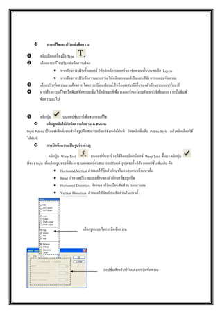  การแก้ไขและปรับแต่งข้อความ
 คลิกเลือกเครื่องมือ Type
 เลือกการแก้ไขปรับแต่งข้อความโดย
 หากต้องการปรับทั้งเลเยอร์ ให้คลิกเลือกเลเยอร์ของข้อความนั้นบนพาเล็ต Layers
 หากต้องการปรับข้อความบางส่วน ให้คลิกลากเมาส์เป็นแถบสีดา ครอบคลุมข้อความ
 เลือกปรับข้อความตามต้องการ โดยการเปลี่ยนฟอนต์,สีหรือคุณสมบัติอื่นของตัวอักษรบนออปชั่นบาร์
 หากต้องการแก้ไขหรือพิมพ์ข้อความเพิ่ม ให้คลิกเมาส์เพื่อวางเคอร์เซอร์ตรงตาแหน่งที่ต้องการ จากนั้นพิมพ์
ข้อความลงไป
 คลิกปุ่ม บนออปชั่นบาร์เพื่อจบการแก้ไข
 เพิ่มลูกเล่นให้กับข้อความโดย Style Palette
Style Palette เป็นเอฟเฟ็กต์แบบสาเร็จรูปคือสามารถเรียกใช้งานได้ทันที โดยคลิกที่แท็ป Palette Style แล้วคลิกเลือกใช้
ได้ทันที
 การบิดข้อความเป็นรูปร่างต่างๆ
คลิกปุ่ม Warp Text บนออปชั่นบาร์ จะได้ไดอะล็อกบ็อกซ์ Warp Text ขึ้นมา คลิกปุ่ม
ที่ช่อง Style เพื่อเลือกรูปทรงที่ต้องการ นอกจากนี้ยังสามารถปรับแต่งรูปทรงนั้นได้จากออปชั่นเพิ่มเติม คือ
 Horizontal,Vertical กาหนดให้บิดตัวอักษรในแนวนอนหรือแนวตั้ง
 Bend กาหนดปริมาณและด้านของตัวอักษรที่จะถูกบิด
 Horizontal Distortion กาหนดให้บิดเบือนสัดส่วนในแนวนอน
 Vertical Distortion กาหนดให้บิดเบือนสัดส่วนในแนวตั้ง
เลือกรูปแบบในการบิดข้อความ
ออปชั่นสาหรับปรับแต่งการบิดข้อความ
 