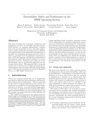 A version of this paper appeared in the Proceedings of the Fifteenth Symposium on Operating Systems Principles

                          Extensibility, Safety and Performance in the
                                    SPIN Operating System

               Brian N. Bershad Stefan Savage Przemysaw Pardyak Emin Gun Sirer
                                                     l
               Marc E. Fiuczynski David Becker Craig Chambers     Susan Eggers
                                  Department of Computer Science and Engineering
                                             University of Washington
                                                Seattle, WA 98195

Abstract                                                                       paging algorithms found in modern operating systems
                                                                               can be inappropriate for database applications, result-
This paper describes the motivation, architecture and                          ing in poor performance Stonebraker 81 . General pur-
performance of SPIN, an extensible operating system.                           pose network protocol implementations are frequently
SPIN provides an extension infrastructure, together                            inadequate for supporting the demands of high perfor-
with a core set of extensible services, that allow applica-                    mance parallel applications von Eicken et al. 92 . Other
tions to safely change the operating system's interface                        applications, such as multimediaclients and servers, and
and implementation. Extensions allow an application to                         realtime and fault tolerant programs, can also present
specialize the underlying operating system in order to                         demands that poorly match operating system services.
achieve a particular level of performance and function-                        Using SPIN, an application can extend the operating
ality. SPIN uses language and link-time mechanisms to                          system's interfaces and implementations to provide a
inexpensively export ne-grained interfaces to operat-                          better match between the needs of the application and
ing system services. Extensions are written in a type                          the performance and functional characteristics of the
safe language, and are dynamically linked into the op-                         system.
erating system kernel. This approach o ers extensions
rapid access to system services, while protecting the op-
erating system code executing within the kernel address                        1.1 Goals and approach
space. SPIN and its extensions are written in Modula-3                         The goal of our research is to build a general purpose
and run on DEC Alpha workstations.                                             operating system that provides extensibility, safety and
                                                                               good performance. Extensibility is determined by the
1 Introduction                                                                 interfaces to services and resources that are exported
                                                                               to applications; it depends on an infrastructure that
SPIN is an operating system that can be dynamically                            allows ne-grained access to system services. Safety de-
specialized to safely meet the performance and function-                       termines the exposure of applications to the actions of
ality requirements of applications. SPIN is motivated                          others, and requires that access be controlled at the
by the need to support applications that present de-                           same granularity at which extensions are de ned. Fi-
mands poorly matched by an operating system's imple-                           nally, good performance requires low overhead commu-
mentation or interface. A poorly matched implementa-                           nication between an extension and the system.
tion prevents an application from working well, while a                           The design of SPIN re ects our view that an operat-
poorly matched interface prevents it from working at all.                      ing system can be extensible, safe, and fast through the
For example, the implementations of disk bu ering and                          use of language and runtime services that provide low-
    This research was sponsored by the Advanced Research                       cost, ne-grained, protected access to operating system
Projects Agency, the National Science Foundation Grants no.                   resources. Speci cally, the SPIN operating system re-
CDA-9123308 and CCR-9200832 and by an equipment grant                         lies on four techniques implemented at the level of the
from Digital Equipment Corporation. Bershad was partially sup-
ported by a National Science Foundation Presidential Faculty Fel-
                                                                               language or its runtime:
lowship. Chambers was partially sponsored by a National Science
Foundation Presidential Young Investigator Award. Sirer was                           Co-location. Operating system extensions are dy-
supported by an IBM Graduate Student Fellowship. Fiuczynski                           namically linked into the kernel virtual address
was partially supported by a National Science Foundation GEE                          space. Co-location enables communication between
Fellowship.
                                                                                      system and extension code to have low cost.
 