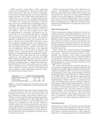 SPIN's extension model o ers a third mechanism                SPIN's in-kernel protected procedure call time is con-
for protected communication. Simple procedure calls,          servative. Our Modula-3 compiler generates code for
rather than system calls, can be used for communica-          which an intermodule call is roughly twice as slow as an
tion between extensions and the core system. Similarly,       intramodule call. A more recent version of the Modula-3
simple procedure calls, rather than cross-address pro-        compiler corrects this disparity. In addition, our com-
cedure calls, can be used for communication between           piler does not perform inlining, which can be an impor-
applications and other services installed into the kernel.    tant optimization when calling many small procedures.
   In Table 2 we compare the performance of the dif-          These optimizations do not a ect the semantics of the
ferent protected communication mechanisms when in-            language and will therefore not change the system's pro-
voking the null procedure call on DEC OSF 1, Mach,           tection model.
and SPIN. The null procedure call takes no arguments
and returns no results; it re ects only the cost of con-      Thread management
trol transfer. The protected in-kernel call in SPIN
is implemented as a procedure call between two do-            Thread management packages implement concurrency
mains that have been dynamically linked. Although             control operations using underlying kernel services. As
this test does not measure data transfer, the overhead        previously mentioned, SPIN's in-kernel threads are im-
of passing arguments between domains, even large ar-          plemented with a trusted thread package exporting the
guments, is small because they can be passed by ref-          Modula-3 thread interface. Application-speci c exten-
erence. System call overhead re ects the time to cross        sions also rely on threads executing in the kernel to im-
the user-kernel boundary, execute a procedure and re-         plement their own concurrent operations. At user level,
turn. In Mach and DEC OSF 1, system calls ow from             thread management overhead determines the granular-
the trap handler through to a generic, but xed, sys-          ity with which threads can be used to control concurrent
tem call dispatcher, and from there to the requested          user-level operations.
system call written in C. In SPIN, the kernel's trap           Table 3 shows the overhead of thread management
handler raises a Trap.SystemCall event which is dis-          operations for kernel and user threads using the di er-
patched to a Modula-3 procedure installed as a handler.       ent systems. Fork-Join measures the time to create,
The third line in the table shows the time to perform         schedule, and terminate a new thread, synchronizing
a protected, cross-address space procedure call. DEC          the termination with another thread. Ping-Pong re ects
OSF 1 supports cross-address space procedure call us-         synchronization overhead, and measures the time for a
ing sockets and SUN RPC. Mach provides an optimized           pair of threads to synchronize with one another; the rst
path for cross-address space communication using mes-         thread signals the second and blocks, then the second
sages Draves 94 . SPIN's cross-address space procedure        signals the rst and blocks.
call is implemented as an extension that uses system             We measure kernel thread overheads using the na-
calls to transfer control in and out of the kernel and        tive primitives provided by each kernel thread sleep and
cross-domain procedure calls within the kernel to trans-      thread wakeup in DEC OSF 1 and Mach, and locks with
fer control between address spaces.                           condition variables in SPIN. At user-level, we measure
                                                              the performance of the same program using C-Threads
                                                              on Mach and SPIN, and P-Threads, a C-Threads super-
     Operation                DEC OSF 1 Mach SPIN             set, on DEC OSF 1. The table shows measurements for
     Protected in-kernel call
     System call
                                    n a n a .13
                                      5    7    4
                                                              two implementations of C-Threads on SPIN. The rst
     Cross-address space call       845 104 89                implementation, labeled layered, is implemented as
                                                              a user-level library layered on a set of kernel extensions
Table 2: Protected communication overhead in microseconds.    that implement Mach's kernel thread interface. The sec-
Neither DEC OSF 1 nor Mach support protected in-kernel com-   ond implementation, labeled integrated, is structured
munication.                                                   as a kernel extension that exports the C-Threads inter-
                                                              face using system calls. The latter version uses SPIN's
   The table illustrates two points about communication       strand interface, and is integrated with the scheduling
and system structure. First, the overhead of protected        behavior of the rest of the kernel. The table shows
communication in SPIN can be that of procedure call           that SPIN's extensible thread implementation does not
for extensions executing in the kernel's address space.       incur a performance penalty when compared to non-
SPIN's protected in-kernel calls provide the same func-       extensible ones, even when integrated with kernel ser-
tionality as cross-address space calls in DEC OSF 1 and       vices.
Mach, namely the ability to execute arbitrary code in
response to an application's call. Second, SPIN's ex-         Virtual memory
tensible architecture does not preclude the use of tradi-
tional communication mechanisms having performance            Applications can exploit the virtual memory fault path
comparable to that in non-extensible systems. However,        to extend system services Appel  Li 91 . For example,
the disparity between the performance of a protected in-      concurrent and generational garbage collectors can use
kernel call and the other mechanisms encourages the use       write faults to maintain invariants or collect reference
of in-kernel extensions.                                      information. A longstanding problem with fault-based
 