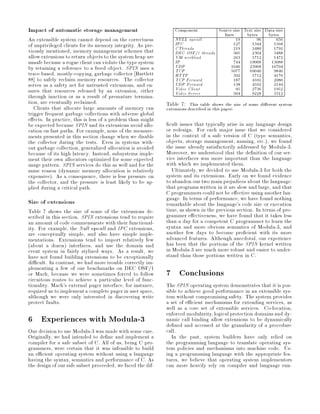Impact of automatic storage management                           Component         Source size Text size Data size
                                                                                      lines     bytes     bytes
An extensible system cannot depend on the correctness            NULL syscall               19        96      656
of unprivileged clients for its memory integrity. As pre-        IPC                       127     1344      1568
viously mentioned, memory management schemes that                CThreads                  219     2480      1792
                                                                 DEC OSF 1 threads         305     2304      3488
allow extensions to return objects to the system heap are        VM workload               263     5712      1472
unsafe because a rogue client can violate the type system        IP                        744    19008     13088
by retaining a reference to a freed object. SPIN uses a          UDP                      1046    23968     16704
trace-based, mostly-copying, garbage collector Bartlett          TCP                      5077    69040      9840
                                                                 HTTP                      392     5712      4176
88 to safely reclaim memory resources. The collector             TCP Forward               187     4592      2080
serves as a safety net for untrusted extensions, and en-         UDP Forward
                                                                 Video Client
                                                                                           138
                                                                                            95
                                                                                                   4592
                                                                                                   2736
                                                                                                             2144
                                                                                                             1952
sures that resources released by an extension, either            Video Server              304     9228      3312
through inaction or as a result of premature termina-
tion, are eventually reclaimed.                              Table 7: This table shows the size of some di erent system
   Clients that allocate large amounts of memory can         extensions described in this paper.
trigger frequent garbage collections with adverse global
e ects. In practice, this is less of a problem than might
be expected because SPIN and its extensions avoid allo-        cult issues that typically arise in any language design
cation on fast paths. For example, none of the measure-      or redesign. For each major issue that we considered
ments presented in this section change when we disable       in the context of a safe version of C type semantics,
the collector during the tests. Even in systems with-        objects, storage management, naming, etc., we found
out garbage collection, generalized allocation is avoided    the issue already satisfactorily addressed by Modula-3.
because of its high latency. Instead, subsystems imple-      Moreover, we understood that the de nition of our ser-
ment their own allocators optimized for some expected        vice interfaces was more important than the language
usage pattern. SPIN services do this as well and for the     with which we implemented them.
same reason dynamic memory allocation is relatively            Ultimately, we decided to use Modula-3 for both the
expensive. As a consequence, there is less pressure on      system and its extensions. Early on we found evidence
the collector, and the pressure is least likely to be ap-    to abandon our two main prejudices about the language:
plied during a critical path.                                that programs written in it are slow and large, and that
                                                             C programmers could not be e ective using another lan-
Size of extensions                                           guage. In terms of performance, we have found nothing
                                                             remarkable about the language's code size or execution
Table 7 shows the size of some of the extensions de-         time, as shown in the previous section. In terms of pro-
scribed in this section. SPIN extensions tend to require     grammer e ectiveness, we have found that it takes less
an amount of code commensurate with their functional-        than a day for a competent C programmer to learn the
ity. For example, the Null syscall and IPC extensions,       syntax and more obvious semantics of Modula-3, and
are conceptually simple, and also have simple imple-         another few days to become pro cient with its more
mentations. Extensions tend to import relatively few         advanced features. Although anecdotal, our experience
about a dozen interfaces, and use the domain and           has been that the portions of the SPIN kernel written
event system in fairly stylized ways. As a result, we        in Modula-3 are much more robust and easier to under-
have not found building extensions to be exceptionally       stand than those portions written in C.
di cult. In contrast, we had more trouble correctly im-
plementing a few of our benchmarks on DEC OSF 1
or Mach, because we were sometimes forced to follow
circuitous routes to achieve a particular level of func-
                                                             7 Conclusions
tionality. Mach's external pager interface, for instance,    The SPIN operating system demonstrates that it is pos-
required us to implement a complete pager in user space,     sible to achieve good performance in an extensible sys-
although we were only interested in discovering write        tem without compromising safety. The system provides
protect faults.                                              a set of e cient mechanisms for extending services, as
                                                             well as a core set of extensible services. Co-location,
                                                             enforced modularity, logical protection domains and dy-
6 Experiences with Modula-3                                  namic call binding allow extensions to be dynamically
                                                             de ned and accessed at the granularity of a procedure
Our decision to use Modula-3 was made with some care.        call.
Originally, we had intended to de ne and implement a            In the past, system builders have only relied on
compiler for a safe subset of C. All of us, being C pro-     the programming language to translate operating sys-
grammers, were certain that it was infeasible to build       tem policies and mechanisms into machine code. Us-
an e cient operating system without using a language         ing a programming language with the appropriate fea-
having the syntax, semantics and performance of C. As        tures, we believe that operating system implementors
the design of our safe subset proceeded, we faced the dif-   can more heavily rely on compiler and language run-
 