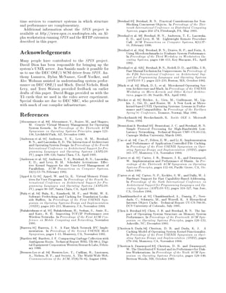 time services to construct systems in which structure              Bershad 93 Bershad, B. N. Practical Considerations for Non-
and performance are complementary.                                       Blocking Concurrent Objects. In Proceedings of the Thir-
  Additional information about the SPIN project is                       teenth International Conference on Distributed Computing
                                                                         Systems, pages 264 274, Pittsburgh, PA, May 1993.
available at http: www-spin.cs.washington.edu, an Al-              Bershad et al. 90 Bershad, B. N., Anderson, T. E., Lazowska,
pha workstation running SPIN and the HTTP extension                      E. D., and Levy, H. M. Lightweight Remote Procedure
described in this paper.                                                 Call. ACM Transactions on Computer Systems, 81:37
                                                                         55, February 1990.
Acknowledgements                                                   Bershad et al. 92a Bershad, B. N., Draves, R. P., and Forin, A.
                                                                         Using Microbenchmarks to Evaluate System Performance.
                                                                         In Proceedings of the Third Workshop on Workstation Op-
Many people have contributed to the SPIN project.                        erating Systems, pages 148 153, Key Biscayne, FL, April
David Dion has been responsible for bringing up the                      1992.
system's UNIX server. Jan Sanislo made it possible for             Bershad et al. 92b Bershad, B. N., Redell, D. D., and Ellis, J. R.
us to use the DEC OSF 1 SCSI driver from SPIN. An-                       Fast Mutual Exclusion for Uniprocessors. In Proceedings of
                                                                         the Fifth International Conference on Architectural Sup-
thony Lamarca, Dylan McNamee, Geo Voelker, and                           port for Programming Languages and Operating Systems
Alec Wolman assisted in understanding system perfor-                     ASPLOS-V, pages 223 233, Boston, MA, October 1992.
mance on DEC OSF 1 and Mach. David Nichols, Hank                   Black et al. 92 Black, D. L. et al. Microkernel Operating Sys-
Levy, and Terri Watson provided feedback on earlier                      tem Architecture and Mach. In Proceedings of the USENIX
drafts of this paper. David Boggs provided us with the                   Workshop on Micro-Kernels and Other Kernel Architec-
T3 cards that we used in the video server experiment.                    tures, pages 11 30, Seattle, WA, April 1992.
Special thanks are due to DEC SRC, who provided us                 Bricker et al. 91 Bricker, A., Gien, M., Guillemont, M., Lip-
with much of our compiler infrastructure.                                kis, J., Orr, D., and Rozier, M. A New Look at Micro-
                                                                         kernel-based UNIX Operating Systems: Lessons in Perfor-
                                                                         mance and Compatibility. In Proceedings of the EurOpen
References                                                               Spring'91 Conference, Tromsoe, Norway, May 1991.
                                                                   Brockschmidt 94 Brockschmidt, K. Inside OLE 2. Microsoft
Abrossimov et al. 89 Abrossimov, V., Rozier, M., and Shapiro,            Press, 1994.
      M. Generic Virtual Memory Management for Operating           Brustoloni  Bershad 93 Brustoloni, J. C. and Bershad, B. N.
      System Kernels. In Proceedings of the Thirteenth ACM               Simple Protocol Processing for High-Bandwidth Low-
      Symposium on Operating Systems Principles, pages 123               Latency Networking. Technical Report CMU-CS-93-132,
      136, Litch eld Park, AZ, December 1989.                            Carnegie Mellon University, March 1993.
Anderson et al. 91 Anderson, T. E., Levy, H. M., Bershad,          Cao et al. 94 Cao, P., Felten, E. W., and Li, K. Implementation
      B. N., and Lazowska, E. D. The Interaction of Architecture         and Performance of Application-Controlled File Caching.
      and Operating System Design. In Proceedings of the Fourth          In Proceedings of the First USENIX Symposium on Oper-
      International Conference on Architectural Support for Pro-         ating Systems Design and Implementation OSDI, pages
      gramming Languages and Operating Systems ASPLOS-                  165 177, Monterey, CA, November 1994.
      IV, pages 108 120, Santa Clara, CA, April 1991.
Anderson et al. 92 Anderson, T. E., Bershad, B. N., Lazowska,      Carter et al. 91 Carter, J. B., Bennett, J. K., and Zwaenepoel,
      E. D., and Levy, H. M. Scheduler Activations: E ec-                W. Implementation and Performance of Munin. In Pro-
      tive Kernel Support for the User-Level Management of               ceedings of the Thirteenth ACM Symposium on Operating
      Parallelism. ACM Transactions on Computer Systems,                 Systems Principles, pages 152 64, Paci c Grove, CA, Oc-
      101:53 79, February 1992.                                        tober 1991.
Appel  Li 91 Appel, W. and Li, K. Virtual Memory Primi-           Carter et al. 94 Carter, N. P., Keckler, S. W., and Dally, W. J.
      tives for User Programs. In Proceedings of the Fourth In-          Hardware Support for Fast Capability-Based Addressing.
      ternational Conference on Architectural Support for Pro-           In Proceedings of the Sixth International Conference on
      gramming Languages and Operating Systems ASPLOS-                  Architectural Support for Programming Languages and Op-
      IV, pages 96 107, Santa Clara, CA, April 1991.                    erating Systems ASPLOS-VI, pages 319 327, San Jose,
Bala et al. 94 Bala, K., Kaashoek, M. F., and Weihl, W. E.               CA, October 1994.
      Software Prefetching and Caching for Translation Looka-      Chankhunthod et al. 95 Chankhunthod, A., Danzig, P., Neer-
      side Bu ers. In Proceedings of the First USENIX Sym-               daels, C., Schwartz, M., and Worrell, K. A Hierarchical
      posium on Operating Systems Design and Implementation              Internet Object Cache. Technical Report CU-CS-766-95,
      OSDI, pages 243 253, Monterey, CA, November 1994.                DCS University of Colorado, July 1995.
Balakrishnan et al. 95 Balakrishnan, H., Seshan, S., Amir, E.,     Chen  Bershad 93 Chen, J. B. and Bershad, B. N. The Im-
      and Katz., R. H. Improving TCP IP Performance over                 pact of Operating System Structure on Memory System
      Wireless Networks. In Proceedings of the First ACM Con-            Performance. In Proceedings of the Fourteenth ACM Sym-
      ference on Mobile Computing and Networking, November               posium on Operating Systems Principles, pages 120 133,
      1995.                                                              Asheville, NC, December 1993.
Barrera 91 Barrera, J. S. A Fast Mach Network IPC Imple-           Cheriton  Duda 94 Cheriton, D. R. and Duda, K. J. A
      mentation. In Proceedings of the Second USENIX Mach                Caching Model of Operating System Kernel Functionality.
      Symposium, pages 1 11, Monterey, CA, November 1991.                In Proceedings of the First USENIX Symposium on Oper-
Bartlett 88 Bartlett, J. F. Compacting Garbage Collection with           ating Systems Design and Implementation OSDI, pages
      Ambiguous Roots. Technical Report WRL-TR-88-2, Digi-               179 194, Monterey, CA, November 1994.
      tal Equipment Corporation Western Research Labs, Febru-      Cheriton  Zwaenepoel 83 Cheriton, D. R. and Zwaenepoel,
      ary 1988.                                                          W. The DistributedV Kernel and its Performance for Disk-
Berners-Lee et al. 94 Berners-Lee, T., Cailliau, R., Luotonen,           less Workstations. In Proceedings of the Ninth ACM Sym-
      A., Nielsen, H. F., and Secretr, A. The World-Wide Web.            posium on Operating Systems Principles, pages 129 140,
      Communications of the ACM, 378:76 82, August 1994.               Bretton Woods, NH, October 1983.
 