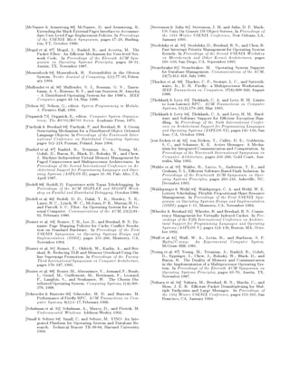 McNamee  Armstrong 90 McNamee, D. and Armstrong, K.              Stevenson  Julin 95 Stevenson, J. M. and Julin, D. P. Mach-
     Extending the Mach External Pager Interface to Accommo-           US: Unix On Generic OS Object Servers. In Proceedings of
     date User-Level Page Replacement Policies. In Proceedings         the 1995 Winter USENIX Conference, New Orleans, LA,
     of the USENIX Mach Symposium, pages 17 29, Burling-               January 1995.
     ton, VT, October 1990.                                       Stodolsky et al. 93 Stodolsky, D., Bershad, B. N., and Chen, B.
Mogul et al. 87 Mogul, J., Rashid, R., and Accetta, M. The             Fast Interrupt Priority Management for Operating System
     Packet Filter: An E cient Mechanism for User-level Net-           Kernels. In Proceedings of the Second USENIX Workshop
     work Code. In Proceedings of the Eleventh ACM Sym-                on Microkernels and Other Kernel Architectures, pages
     posium on Operating Systems Principles, pages 39 51,              105 110, San Diego, CA, September 1993.
     Austin, TX, November 1987.                                   Stonebraker 81 Stonebraker, M. Operating System Support
Mossenbock 94 Mossenbock, H. Extensibility in the Oberon               for Database Management. Communications of the ACM,
     System. Nordic Journal of Computing, 11:77 93, Febru-           247:412 418, July 1981.
     ary 1994.                                                    Thacker et al. 88 Thacker, C. P., Stewart, L. C., and Satterth-
Mullender et al. 90 Mullender, S. J., Rossum, G. V., Tanen-            waite, Jr., E. H. Fire y: a Multiprocessor Workstation.
     baum, A. S., Renesse, R. V., and van Staveren, H. Amoeba          IEEE Transactions on Computers, 378:909 920, August
        A Distributed Operating System for the 1990's. IEEE            1988.
     Computer, pages 44 54, May 1990.                             Thekkath  Levy 93 Thekkath, C. A. and Levy, H. M. Limits
Nelson 91 Nelson, G., editor. System Programming in Modula-            to Low-Latency RPC. ACM Transactions on Computer
     3. Prentice Hall, 1991.                                           Systems, 112:179 203, May 1993.
Organick 73 Organick, E., editor. Computer System Organiza-       Thekkath  Levy 94 Thekkath, C. A. and Levy, H. M. Hard-
     trion: The B5700 B6700 Series. Academic Press, 1973.              ware and Software Support for E cient Exception Han-
                                                                       dling. In Proceedings of the Sixth International Confer-
Pardyak  Bershad 94 Pardyak, P. and Bershad, B. A Group               ence on Architectural Support for Programming Languages
     Structuring Mechanism for a Distributed Object Oriented           and Operating Systems ASPLOS-VI, pages 145 156, San
     Language Objects. In Proceedings of the Fourteenth Inter-         Jose, CA, October 1994.
     national Conference on Distributed Computing Systems,        von Eicken et al. 92 von Eicken, T., Culler, D. E., Goldstein,
     pages 312 219, Poznan, Poland, June 1994.                         S. C., and Schauser, K. E. Active Messages: A Mecha-
Rashid et al. 87 Rashid, R., Tevanian, Jr., A., Young, M.,             nism for Integrated Communication and Computation. In
     Golub, D., Baron, R., Black, D., Bolosky, W., and Chew,           Proceedings of the Nineteenth International Symposium on
     J. Machine-Independent Virtual Memory Management for              Computer Architecture, pages 256 266, Gold Coast, Aus-
     Paged Uniprocessor and Multiprocessor Architectures. In           tralia, May 1992.
     Proceedings of the Second International Conference on Ar-    Wahbe et al. 93 Wahbe, R., Lucco, S., Anderson, T. E., and
     chitectural Support for Programming Languages and Oper-           Graham, S. L. E cient Software-Based Fault Isolation. In
     ating Systems ASPLOS-II, pages 31 39, Palo Alto, CA,            Proceedings of the Fourteenth ACM Symposium on Oper-
     April 1987.                                                       ating Systems Principles, pages 203 216, Asheville, NC,
Redell 88 Redell, D. Experience with Topaz Teledebugging. In           December 1993.
     Proceedings of the ACM SIGPLAN and SIGOPS Work-              Waldspurger  Weihl 94 Waldspurger, C. A. and Weihl, W. E.
     shop on Parallel and Distributed Debugging, October 1988.         Lottery Scheduling: Flexible Proportional-Share Resource
Redell et al. 80 Redell, D. D., Dalal, Y. K., Horsley, T. R.,          Management. In Proceedings of the First USENIX Sym-
     Lauer, H. C., Lynch, W. C., McJones, P. R., Murray, H. G.,        posium on Operating Systems Design and Implementation
     and Purcell, S. C. Pilot: An Operating System for a Per-          OSDI, pages 1 11, Monterey, CA, November 1994.
     sonal Computer. Communications of the ACM, 232:81          Wheeler  Bershad 92 Wheeler, B. and Bershad, B. N. Consis-
     92, February 1980.                                                tency Management for Virtually Indexed Caches. In Pro-
Romer et al. 94 Romer, T. H., Lee, D., and Bershad, B. N. Dy-          ceedings of the Fifth International Conference on Architec-
     namic Page Mapping Policies for Cache Con ict Resolu-             tural Support for Programming Languages and Operating
     tion on Standard Hardware. In Proceedings of the First            Systems ASPLOS-V, pages 124 136, Boston, MA, Octo-
     USENIX Symposium on Operating Systems Design and                  ber 1992.
     Implementation OSDI, pages 255 266, Monterey, CA,          Wulf et al. 81 Wulf, W. A., Levin, R., and Harbison, S. P.
     November 1994.                                                    Hydra C.mmp: An Experimental Computer System.
Romer et al. 95 Romer, T., Ohlrich, W., Karlin, A., and Ber-           McGraw Hill, 1981.
     shad, B. Reducing TLB and Memory Overhead Using On-          Young et al. 87 Young, M., Tevanian, A., Rashid, R., Golub,
     line Superpage Promotion. In Proceedings of the Twenty-           D., Eppinger, J., Chew, J., Bolosky, W., Black, D., and
     Third International Symposium on Computer Architecture,           Baron, R. The Duality of Memory and Communication
     pages 176 187, 1995.                                              in the Implementation of a Multiprocessor Operating Sys-
                                                                       tem. In Proceedings of the Eleventh ACM Symposium on
Rozier et al. 88 Rozier, M., Abrossimov, V., Armand, F., Boule,        Operating Systems Principles, pages 63 76, Austin, TX,
     I., Giend, M., Guillemont, M., Herrmann, F., Leonard,             November 1987.
     P., Langlois, S., and Neuhauser, W. The Chorus Dis-
     tributed Operating System. Computing Systems, 14:305       Yuhara et al. 94 Yuhara, M., Bershad, B. N., Maeda, C., and
     370, 1988.                                                        Moss, J. E. B. E cient Packet Demultiplexing for Mul-
                                                                       tiple Endpoints and Large Messages. In Proceedings of
Schroeder  Burrows 90 Schroeder, M. D. and Burrows, M.                the 1994 Winter USENIX Conference, pages 153 165, San
     Performance of Fire y RPC. ACM Transactions on Com-               Francisco, CA, January 1994.
     puter Systems, 81:1 17, February 1990.
Schulman et al. 92 Schulman, A., Maxey, D., and Pietrek, M.
     Undocumented Windows. Addison-Wesley, 1992.
Small  Seltzer 94 Small, C. and Seltzer, M. VINO: An Inte-
     grated Platform for Operating System and Database Re-
     search. Technical Report TR-30-94, Harvard University,
     1994.
 
