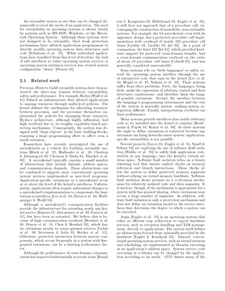An extensible system is one that can be changed dy-        ton  Kougiouris 93, Hildebrand 92, Engler et al. 95 ,
namically to meet the needs of an application. The need       it still does not approach that of a procedure call, en-
for extensibility in operating systems is shown clearly       couraging the construction of monolithic, non-extensible
by systems such as MS-DOS, Windows, or the Macin-             systems. For example, the L3 microkernel, even with its
tosh Operating System. Although these systems were            aggressive design, has a protected procedure call imple-
not designed to be extensible, their weak protection          mentation with overhead of nearly 100 procedure call
mechanisms have allowed application programmers to            times Liedtke 92, Liedtke 93, Int 90 . As a point of
directly modify operating system data structures and          comparison, the Intel 432 Int 81 , which provided hard-
code Schulman et al. 92 . While individual applica-           ware support for protected cross-domain transfer, had
tions have bene ted from this level of freedom, the lack      a cross-domain communication overhead on the order
of safe interfaces to either operating system services or     of about 10 procedure call times Colwell 85 , and was
operating system extension services has created system        generally considered unacceptable.
con guration chaos Draves 93 .                                  Some systems rely on little languages to safely ex-
                                                              tend the operating system interface through the use
2.1 Related work                                              of interpreted code that runs in the kernel Lee et al.
                                                              94, Mogul et al. 87, Yuhara et al. 94 . These systems
Previous e orts to build extensible systems have demon-       su er from three problems. First, the languages, being
strated the three-way tension between extensibility,          little, make the expression of arbitrary control and data
safety and performance. For example, Hydra Wulf et al.        structures cumbersome, and therefore limit the range
81 de ned an infrastructure that allowed applications         of possible extensions. Second, the interface between
to manage resources through multi-level policies. The         the language's programming environment and the rest
kernel de ned the mechanism for allocating resources          of the system is generally narrow, making system in-
between processes, and the processes themselves im-           tegration di cult. Finally, interpretation overhead can
plemented the policies for managing those resources.          limit performance.
Hydra's architecture, although highly in uential, had            Many systems provide interfaces that enable arbitrary
high overhead due to its weighty capability-based pro-        code to be installed into the kernel at runtime Heide-
tection mechanism. Consequently, the system was de-           mann  Popek 94, Rozier et al. 88 . In these systems
signed with large objects as the basic building blocks,      the right to de ne extensions is restricted because any
requiring a large programming e ort to a ect even a           extension can bring down the entire system; application-
small extension.                                              speci c extensibility is not possible.
   Researchers have recently investigated the use of             Several projects Lucco 94, Engler et al. 95, Small 
microkernels as a vehicle for building extensible sys-        Seltzer 94 are exploring the use of software fault isola-
tems Black et al. 92, Mullender et al. 90, Cheriton           tion Wahbe et al. 93 to safely link application code,
 Zwaenepoel 83, Cheriton  Duda 94, Thacker et al.           written in any language, into the kernel's virtual ad-
88 . A microkernel typically exports a small number           dress space. Software fault isolation relies on a binary
of abstractions that include threads, address spaces,         rewriting tool that inserts explicit checks on memory
and communication channels. These abstractions can            references and branch instructions. These checks al-
be combined to support more conventional operating            low the system to de ne protected memory segments
system services implemented as user-level programs.           without relying on virtual memory hardware. Software
Application-speci c extensions in a microkernel occur         fault isolation shows promise as a co-location mecha-
at or above the level of the kernel's interfaces. Unfortu-    nism for relatively isolated code and data segments. It
nately, applications often require substantial changes to     is unclear, though, if the mechanism is appropriate for a
a microkernel's implementation to compensate for limi-        system with ne-grained sharing, where extensions may
tations in interfaces Lee et al. 94, Davis et al. 93, Wald-   access a large number of segments. In addition, soft-
spurger  Weihl 94 .                                          ware fault isolation is only a protection mechanism and
   Although a microkernel's communication facilities          does not de ne an extension model or the service inter-
provide the infrastructure for extending nearly any ker-      faces that determine the degree to which a system can
nel service Barrera 91, Abrossimov et al. 89, Forin et al.    be extended.
91 , few have been so extended. We believe this is be-           Aegis Engler et al. 95 is an operating system that
cause of high communication overhead Bershad et al.           relies on e cient trap redirection to export hardware
90, Draves et al. 91, Chen  Bershad 93 , which lim-          services, such as exception handling and TLB manage-
its extensions mostly to coarse-grained services Golub        ment, directly to applications. The system itself de nes
et al. 90, Stevenson  Julin 95, Bricker et al. 91 .          no abstractions beyond those minimally provided by the
Otherwise, protected interaction between system com-          hardware Engler  Kaashoek 95 . Instead, conven-
ponents, which occurs frequently in a system with ne-         tional operating system services, such as virtual memory
grained extensions, can be a limiting performance fac-        and scheduling, are implemented as libraries executing
tor.                                                          in an application's address space. System service code
   Although the performance of cross-domain communi-          executing in a library can be changed by the applica-
cation has improved substantially in recent years Hamil-      tion according to its needs. SPIN shares many of the
 