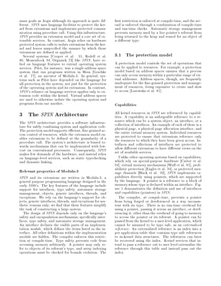 same goals as Aegis although its approach is quite dif-        rst restriction is enforced at compile-time, and the sec-
ferent. SPIN uses language facilities to protect the ker-     ond is enforced through a combination of compile-time
nel from extensions and implements protected commu-           and run-time checks. Automatic storage management
nication using procedure call. Using this infrastructure,     prevents memory used by a live pointer's referent from
SPIN provides an extension model and a core set of ex-        being returned to the heap and reused for an object of
tensible services. In contrast, Aegis relies on hardware      a di erent type.
protected system calls to isolate extensions from the ker-
nel and leaves unspeci ed the manner by which those
extensions are de ned or applied.
   Several systems Cooper et al. 91, Redell et al.            3.1 The protection model
80, Mossenbock 94, Organick 73 like SPIN, have re-
lied on language features to extend operating system          A protection model controls the set of operations that
services. Pilot, for instance, was a single-address space     can be applied to resources. For example, a protection
system that ran programs written in Mesa Geschke              model based on address spaces ensures that a process
et al. 77 , an ancestor of Modula-3. In general, sys-         can only access memory within a particular range of vir-
tems such as Pilot have depended on the language for          tual addresses. Address spaces, though, are frequently
all protection in the system, not just for the protection     inadequate for the ne-grained protection and manage-
of the operating system and its extensions. In contrast,      ment of resources, being expensive to create and slow
SPIN's reliance on language services applies only to ex-      to access Lazowska et al. 81 .
tension code within the kernel. Virtual address spaces
are used to otherwise isolate the operating system and
programs from one another.                                    Capabilities
3 The SPIN Architecture                                       All kernel resources in SPIN are referenced by capabil-
                                                              ities. A capability is an unforgeable reference to a re-
The SPIN architecture provides a software infrastruc-         source which can be a system object, an interface, or a
ture for safely combining system and application code.        collection of interfaces. An example of each of these is a
The protection model supports e cient, ne-grained ac-         physical page, a physical page allocation interface, and
cess control of resources, while the extension model en-      the entire virtual memory system. Individual resources
ables extensions to be de ned at the granularity of a         are protected to ensure that extensions reference only
procedure call. The system's architecture is biased to-       the resources to which they have been given access. In-
wards mechanisms that can be implemented with low-            terfaces and collections of interfaces are protected to
cost on conventional processors. Consequently, SPIN           allow di erent extensions to have di erent views on the
makes few demands of the hardware, and instead relies         set of available services.
on language-level services, such as static typechecking          Unlike other operating systems based on capabilities,
and dynamic linking.                                          which rely on special-purpose hardware Carter et al.
                                                              94 , virtual memory mechanisms Wulf et al. 81 , prob-
Relevant properties of Modula-3                               abilistic protection Engler et al. 94 , or protected mes-
                                                              sage channels Black et al. 92 , SPIN implements ca-
SPIN and its extensions are written in Modula-3, a            pabilities directly using pointers, which are supported
general purpose programming language designed in the          by the language. A pointer is a reference to a block of
early 1990's. The key features of the language include        memory whose type is declared within an interface. Fig-
support for interfaces, type safety, automatic storage        ure 1 demonstrates the de nition and use of interfaces
management, objects, generic interfaces, threads, and         and capabilities pointers in SPIN.
exceptions. We rely on the language's support for ob-            The compiler, at compile-time, prevents a pointer
jects, generic interfaces, threads, and exceptions for aes-   from being forged or dereferenced in a way inconsis-
thetic reasons only; we nd that these features simplify       tent with its type. There is no run-time overhead for
the task of constructing a large system.                      using a pointer, passing it across an interface, or deref-
   The design of SPIN depends only on the language's          erencing it, other than the overhead of going to memory
safety and encapsulation mechanisms; speci cally inter-       to access the pointer or its referent. A pointer can be
faces, type safety, and automatic storage management.         passed from the kernel to a user-level application, which
An interface declares the visible parts of an implemen-       cannot be assumed to be type safe, as an externalized
tation module, which de nes the items listed in the in-       reference. An externalized reference is an index into a
terface. All other de nitions within the implementation       per-application table that contains type safe references
module are hidden. The compiler enforces this restric-        to in-kernel data structures. The references can later
tion at compile-time. Type safety prevents code from          be recovered using the index. Kernel services that in-
accessing memory arbitrarily. A pointer may only re-          tend to pass a reference out to user level externalize the
fer to objects of its referent's type, and array indexing     reference through this table and instead pass out the
operations must be checked for bounds violation. The          index.
 