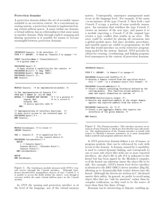 Protection domains                                               system. Consequently, namespace management must
A protection domain de nes the set of accessible names           occur at the language level. For example, if the name
available to an execution context. In a conventional op-         c is an instance of the type Console.T, then both c and
erating system, a protection domain is implemented us-           Console.T occupy a portion of some symbolic names-
ing virtual address spaces. A name within one domain,            pace. An extension that rede nes the type Console.T,
a virtual address, has no relationship to that same name         creates an instance of the new type, and passes it to
in another domain. Only through explicit mapping and             a module expecting a Console.T of the original type
sharing operations is it possible for names to become            creates a type con ict that results in an error. The
meaningful between protection domains.                           error could be avoided by placing all extensions into
                                                                 a global module space, but since modules, procedures,
                                                                 and variable names are visible to programmers, we felt
                                                                 that this would introduce an overly restrictive program-
                                                                 ming model for the system. Instead, SPIN provides fa-
INTERFACE Console; * An interface. *
TYPE T : REFANY; * Read as Console.T is opaque. *            cilities for creating, coordinating, and linking program-
                                                                 level namespaces in the context of protection domains.
CONST InterfaceName = ConsoleService;
  * A global name *

PROCEDURE Open:T;
  * Open returns a capability for the console. *               INTERFACE Domain;
PROCEDURE Writet: T; msg: TEXT;
PROCEDURE Readt: VAR msg: TEXT;                                TYPE T   : REFANY;   * Domain.T is opaque *
PROCEDURE Closet: T;
END Console;                                                     PROCEDURE Createcoff:CoffFile.T:T;
                                                                 * Returns a domain created from the specified object
                                                                    file ``coff'' is a standard object file format. *

                                                                 PROCEDURE CreateFromModule:T;
MODULE Console;   * An implementation module. *                * Create a domain containing interfaces defined by the
                                                                    calling module. This function allows modules to
* The implementation of Console.T *                               name and export themselves at runtime. *
TYPE Buf = ARRAY 0..31 OF CHAR;
REVEAL T = BRANDED REF RECORD   * T is a pointer *             PROCEDURE Resolvesource,target: T;
        inputQ: Buf;            * to a record *                * Resolve any undefined symbols in the target domain
        outputQ: Buf;                                               against any exported symbols from the source.*
        * device specific info *
    END;                                                         PROCEDURE Combined1, d2: T:T;
                                                                 * Create a new aggregate domain that exports the
* Implementations of interface functions   *                      interfaces of the given domains. *
* have direct access to the revealed type. *
PROCEDURE Open:T = ...                                         END Domain.
END Console;



                                                                 Figure 2: The Domain interface. This interface operates on in-
MODULE Gatekeeper; * A client *
                                                                 stances of type Domain.T, which are described by type safe point-
IMPORT Console;                                                  ers. The implementation of the Domain interface is unsafe with
                                                                 respect to Modula-3 memory semantics, as it must manipulate
VAR c: Console.T;  * A capability for *
                   * the console device *
                                                                 linker symbols and program addresses directly.
PROCEDURE IntruderAlert =
  BEGIN                                                             A SPIN protection domain de nes a set of names, or
     c := Console.Open;                                        program symbols, that can be referenced by code with
     Console.Writec, Intruder Alert;                         access to the domain. A domain, named by a capability,
     Console.Closec;
  END IntruderAlert;                                             is used to control dynamic linking, and corresponds to
                                                                 one or more safe object les with one or more exported
BEGIN                                                            interfaces. An object le is safe if it is unknown to the
END Gatekeeper;
                                                                 kernel but has been signed by the Modula-3 compiler,
                                                                 or if the kernel can otherwise assert the object le to be
                                                                 safe. For example, SPIN's lowest level device interface
Figure 1: The Gatekeeper module interacts with SPIN's Con-       is identical to the DEC OSF 1 driver interface Dig 93 ,
sole service through the Console interface. Although Gate-       allowing us to dynamically link vendor drivers into the
keeper.IntruderAlert manipulates objects of type Console.T, it   kernel. Although the drivers are written in C, the kernel
is unable to access the elds within the object, even though it   asserts their safety. In general, we prefer to avoid using
executes within the same virtual address space as the Console
module.                                                          object les that are safe by assertion rather than by
                                                                 compiler veri cation, as they tend to be the source of
  In SPIN the naming and protection interface is at              more than their fair share of bugs.
the level of the language, not of the virtual memory                Domains can be intersecting or disjoint, enabling ap-
 